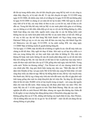 đã tồn tại trong nhiều năm, cho tới khi chuyển giao sang thế kỷ mới và các công ty
nhận thấy rằng đây sẽ là một vấn đề. Vì vậy khi chuyển từ ngày 31/12/1999 sang
ngày 01/01/2000, rất nhiều máy tính cũ sẽ đăng ký là ngày 01/01/00 mà không phải
là ngày 01/01/2000 và chúng sẽ coi năm đó trở lại là năm 1900. Kết quả là, một số
máy tính sẽ bị tê liệt, các máy khác sẽ đưa ra các câu trả lời sai, một số đưa ra chỉ
dẫn sai. Trong khi hầu hết máy tính tại Mỹ và các nước phát triển giàu có sẽ không
sao cả, không ai có thể chắc chắn điều gì sẽ xảy ra với các hệ thống đường dây điều
hành hoạt động của máy tính, nguồn nước cung cấp và các hệ thống kiểm soát
không lưu tại các nước kém phát triển mà Mỹ và các nước khác có kết nối. Điều gì
sẽ xảy ra khi cục dự trữ liên bang Mỹ kinh doanh với Ngân hàng trung ương
Pakistan? Điều gì xảy ra với các máy tính để bàn của máy bay chở khách Nga khi
rời Matxcơva vào tối ngày 31/12/1999, và hạ cánh xuống JFK vào sáng ngày
1/1/2000? Bạn sẽ không muốn đi quanh đường băng đó.
Trở lại ngày 1/1/2000, mặc dù điều đó sẽ không có nghĩa là các vấn đề máy tính của
chúng ta đã kết thúc. Hãy nghĩ tới thực tế khác. Khi một vụ nổ hạt nhân diễn ra ở
trên cao trong không khí, nó làm xuất hiện một điện từ khổng lồ. Nếu một tên
khủng bố hoặc một nước không tốt nào đó muốn phát động một vụ nổ rất nhỏ trên
bầu trời chống lại Mỹ, thì việc làm đó có thể làm tê liệt và phá huỷ mọi máy tính ở
nước đó theo một cách làm cho sự cố Y2K giống như một ngày trên bãi biển. Trong
cuốn sách “Kiểm tra khoảng chống”, Tim Weiner nói về các chương trình bí mật
của chính phủ Mỹ, ông giải thích hiện tượng này như sau: “Một đầu đạn nổ 300
dặm trên Omaba sẽ bay vọt qua nước Mỹ từ bờ biển này sang bờ biển khác với một
sóng thuỷ triều các điện từ nạp. Bất kỳ hệ thống điện từ nào, bất kỳ việc truyền máy
thu thanh nào, bất kỳ ngân hàng máy tính nào trên đất nước này đều sẽ gặp phải một
tình trạng giống như một tia chớp khuyếch đại tới triệu lần. Sự tăng tốc độ truyền
điện từ lên tới mức 50,000 vol/m sẽ lan truyền trong cả mạch – nơi cung cấp nguồn
điện cho toàn bộ đất nước. Hiện tượng này đã được phát hiện vào năm 1962, khi
nước Mỹ cho nổ 3 vũ khí nguyên tử trên Thái Bình Dương. Mặc dù các cuộc thử
nghiệm đã diễn ra cách Hawaii 800 dặm, nhưng các ngọn đèn đường dọc Oahu đã
bị tắt ngấm và mọi chuông báo động phòng trộm ở Honolulu cũng gặp trục trặc.
Không giống như sự cố Y2K, những ảnh hưởng của mạch điện từ này, theo Wainer,
vẫn là những điều mà các kỹ sư gọi là “ẩn số đã biết” - một vấn đề còn đang tồn tại
nhưng không có giải pháp.




                                                                                  316
 