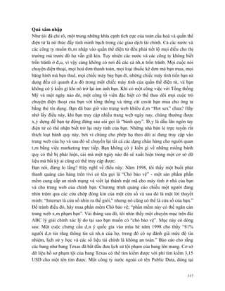 Quá xâm nhập
Như tôi đã chỉ rõ, một trong những khía cạnh tích cực của toàn cầu hoá và quần thể
điện tử là nó thúc đẩy tính minh bạch trong các giao dịch tài chính. Cả các nước và
các công ty muốn thâm nhập vào quần thể điện tử đều phải tiết lộ mọi điều cho thị
trường mà trước đó họ vẫn giữ kín. Tuy nhiên các nước và các công ty không biết
trốn tránh ở đâu, vì vậy càng không có nơi để các cá nhân trốn tránh. Mọi cuộc nói
chuyện điện thoại, mọi hoá đơn thanh toán, mọi loại thuốc kê đơn mà bạn mua, mọi
băng hình mà bạn thuê, mọi chiếc máy bay bạn đi, những chiếc máy tính tiền bạn sử
dụng đều có quanh đâu đó trong một chiếc máy tính của quần thể điện tử, và bạn
không có ý kiến gì khi nó trở lại ám ảnh bạn. Khi có một công việc với Tổng thống
Mỹ và một ngày nào đó, một công tố viên đặc biệt có thể theo dõi mọi cuộc trò
chuyện điện thoại của bạn với tổng thống và từng cái cavát bạn mua cho ông ta
bằng thẻ tín dụng. Bạn đã bao giờ vào trang web khiêu dâm “Hot sex” chưa? Hãy
nhớ lấy điều này, khi bạn truy cập nhiều trang web ngày nay, chúng thường được
xây dựng để bạn tự động đứng sau cái gọi là “bánh quy”. Đây là dấu lăn ngón tay
điện tử có thể nhận biết trở lại máy tính của bạn. Những nhà bán lẻ trực tuyến rất
thích loại bánh quy này, bởi vì chúng cho phép họ theo dõi ai đang truy cập vào
trang web của họ và sau đó sẽ chuyển lại tất cả các dạng chào hàng cho người quan
tâm bằng việc marketing trực tiếp. Bạn không có ý kiến gì về những miếng bánh
quy có thể bị phát hiện, cái mà một ngày nào đó sẽ xuất hiện trong một cơ sở dữ
liệu mà bất kỳ ai cũng có thể truy cập được.
Bạn nói, đừng lo lắng? Hãy nghĩ về điều này: Năm 1998, tôi thấy một buổi phát
thanh quảng cáo hàng trên tivi có tên gọi là “Chó bảo vệ” - một sản phẩm phần
mềm cung cấp an ninh mạng và viết lại thành mật mã cho máy tính ở nhà của bạn
và cho trang web của chính bạn. Chương trình quảng cáo chiếu một người đang
nhìn trộm qua các cửa chớp đóng kín của một cửa sổ và sau đó là một lời thuyết
minh: “Internet là cửa sổ nhìn ra thế giới,” nhưng nó cũng có thể là cửa sổ của bạn.”
Để tránh điều đó, hãy mua phần mềm Chó bảo vệ; “phần mềm này có thể ngăn cản
trang web xâm phạm bạn”. Vài tháng sau đó, tôi nhìn thấy một chuyên mục trên đài
ABC lý giải chính xác lý do tại sao bạn muốn có “chó bảo vệ”. Mục này có dòng
sau: Một cuộc chưng cầu dân ý quốc gia vào mùa hè năm 1998 cho thấy “81%
người dân tin rằng thông tin cá nhân của họ, trong đó có sự đánh giá mức độ tín
nhiệm, lịch sử y học và các số liệu tài chính là không an toàn.” Báo cáo cho rằng
các bang như bang Texas đã bắt đầu đưa lịch sử tội phạm của bang lên mang. Cơ sở
dữ liệu hồ sơ phạm tội của bang Texas có thể tìm kiếm được với phí tìm kiếm 3,15
USD cho một tên tìm được. Một công ty nước ngoài có tên Public Data, đóng tại


                                                                                  317
 