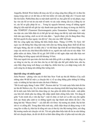 Anguilla, British West Indies đã mua các hồ sơ công cộng theo đống rời và đưa lên
mạng trong một cơ sở dữ liệu có thể tìm kiếm với mức phí thấp chỉ 3 Uscent một
lần tìm kiếm. PublicData đưa ra một danh sách hồ sơ, bao gồm hồ sơ tội phạm, mục
lục vào các hồ sơ toà án của một số nước và các cuộc chưng cầu dân ý đăng ký cử
tri, các hồ sơ giấy phép lái xe… Trong kỷ nguyên Internet, trong số những người
đăng ký tiền mặt kết nối ghi lại việc thanh toán qua thẻ tín dụng và trong các thiết bị
như TEMPEST (Transient Electromagnetic pulse Emanation Technology ) - một
ma trận các cảm biến điện từ có thể ghi lại nội dung của bất kỳ một màn hình máy
tính nào qua tường, cách xa nó tới nửa dặm – “quyền được yên ổn đang được thay
thế bởi quyền bị chọc ngoáy vào đời tư”, báo cáo của ABC kết luận.
Đôi lúc công nghệ này không thể điều khiển được. Tháng 12/1998, Tờ Nước Mỹ
ngày nay đã thông báo rằng một máy tính cầm tay thông dụng được thiết kế để lưu
trữ ngày tháng, địa chỉ và nhắc chú ý “có thể được lập trình để mở khoá bằng cách
copy các mã từ các chìa khoá điều khiển từ xa, người sản xuất của nó xác nhận. Với
phần mềm cài thêm, Palm III trị giá 369 USD có thể ngăn chặn một dấu hiệu mở
khoá bằng tia hồng ngoại cách đó khoảng 10 feet.
Nếu mọi người trải qua toàn cầu hoá như một điều gì đó xâm nhập vào cuộc sống và
sự riêng tư của họ, nó còn làm cho họ có thể tiếp cận thế giới nhiều hơn, nếu họ
cảm thấy rằng trang web đang xâm nhập họ, nhiều hơn họ xâm nhập trang web, thì
cuối cùng họ sẽ dựng nên những bức tường mới.

Quá bất công với nhiều người
Julia Preston – phóng viên của tờ thời báo New York tại thủ đô Mehico City cuối
những năm 90 đã kể một câu chuyện thú vị về sự căng thẳng giữa những kẻ thắng
cuộc và những kẻ bại trận từ toàn cầu hoá ở Mehico.
“Đó là một ngày tháng 5 năm 1996”. Preston nhớ lại “Có một cuộc biểu tình rất lớn
tại thủ đô Mehico city. Đây là năm đầu tiên sau chương trình thắt lưng buộc bụng và
đó là một cuộc biểu tình lớn chưa từng có, bao gồm rất nhiều liên minh - một phần
của liên kết chính phủ lao động, bất chấp mệnh lệnh chống biểu tình. Tôi đang đi
giữa “Liên minh nhân viên đại học”- một tổ chức có lịch sử lâu đời của chủ nghĩa
tích cực thuộc phe cánh tả và những người này lập thành một nhóm rất ầm ĩ. Họ
đang hát bài “Muera Ortiz” – cái chết đối với Ortiz- bộ trưởng tài chính. Họ hò hét
inh ỏi và chống đối. Trong đám biểu tình này, chiếc điện thoại di động trong ví tôi
rung lên và đầu dây bên kia là tiếng nói của cô thư ký cho Bộ trưởng Ortiz, nói rằng
Bộ trưởng muốn nói chuyện với tôi. Tôi nói giữa đám biểu tình rất ồn ào nên không
thể nói chuyện được, do đó tôi đã đi ra khỏi đám đông tiến về phía một toà nhà yên


                                                                                    318
 