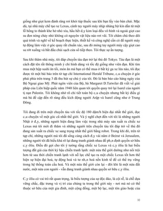 giống như giọt kem đánh răng rơi khỏi túp thuốc sau khi bạn lấy vào bàn chải. Mặc
dù, tại nhà máy chế tạo xe Lexus, cánh tay người máy nhịp nhàng bịt kín dần từ một
lỗ hổng to thành khe hở nhỏ xíu, hầu hết dây kim loại đều vô hình và ngoài giọt cao
su đen nóng chảy nhỏ không có nguyên vật liệu nào rơi vãi. Tôi chăm chú theo dõi
quá trình và nghĩ về kế hoạch thực hiện, thiết kế và công nghệ cần có để người máy
tự động làm việc ở góc quay rất chuẩn xác, sau đó móng tay người máy cậy giọt cao
su rớt xuống và bắt đầu chùi sạch cửa sổ tiếp theo. Tôi thực sự ấn tượng.

Sau khi thăm nhà máy, tôi đáp chuyến tàu đạn trở lại thủ đô Tokyo. Tàu đạn là một
cách đặt tên rất thông minh ý chỉ hình dáng và tốc độ giống như viên đạn. Khi tìm
mua một hộp sushi ăn tối, món ăn mà bạn có thể mua ở bất kỳ ga xe lửa nào, tôi đọc
được tít một bài báo trên tờ tạp chí International Herald Tribune, câu chuyện ở góc
phải phía trên trang 3 đã thu hút sự chú ý của tôi. Đó là bản báo cáo hàng ngày của
Bộ Ngoại giao Mỹ. Phát ngôn viên của Bộ, bà Margaret D.Tutwiler đã viết về giải
pháp của Liên hiệp quốc năm 1948 liên quan tới quyền quay trở lại Isarel của người
tị nạn Palestin. Tôi không nhớ rõ chi tiết toàn bộ câu chuyện nhưng bất kỳ điều gì
mà bà đề cập đến rõ ràng đều kích động người Arập và Isarel cũng như ở Trung
Đông.

Tôi đang đi trên một chuyến tàu với tốc độ 180 dặm/h hiện đại nhất thế giới, đọc
câu chuyện về một góc cũ nhất thế giới. Và ý nghĩ chợt đến với tôi là những người
Nhật ở đây, những người hiện đang làm việc trong nhà máy sản xuất ra chiếc xe
Lexus mà tôi mới đi thăm và những người trên chuyến tàu tôi đáp trở về thủ đô
đang sản xuất ra chiếc xe sang trọng nhất thế giới bằng robot. Trong khi đó, trên tờ
tạp chí, những người mà tôi đã sống cùng cách đây vài năm ở Beirut và Jerusalem,
những người tôi đã hiểu khá rõ lại đang tranh giành nhau để phân định quyền sở hữu
cây ôliu. Điều đó gợi cho tôi ý tưởng rằng chiếc xe Lexus và cây ôliu là hai biểu
tượng đắt giá của thời kỳ hậu chiến tranh lạnh: một nửa thế giới dường như nổi trội
hơn từ sau thời chiến tranh lạnh với nỗ lực chế tạo ra một chiếc Lexus tốt hơn thể
hiện sự hiện đại hoá, tự động hoá và tư nhân hoá nền kinh tế để có thể trụ vững
trong hệ thống toàn cầu hoá. Và một nửa thế giới còn lại - đôi khi là một nửa đất
nước, một nửa con người - vẫn đang tranh giành nhau quyền sở hữu cây ôliu.

Cây ôliu có vai trò rất quan trọng, là biểu tượng của sự độc đáo, là cội rễ, là chỗ dựa
vững chắc, đặc trưng và vị trí của chúng ta trong thế giới này - nơi mà nó có thể
thuộc sở hữu của một gia đình, một cộng đồng, một bộ lạc, một tôn giáo hoặc của


                                                                                    32
 