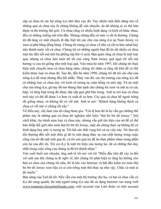 súp cà chua từ các hộ nông dân nhỏ khu vực đó. Tuy nhiên một điều đáng nói về
những quả cà chua này là chúng không dễ vận chuyển, do đó không ai có thể bán
được ra thị trường thế giới. Cà chua cũng có nhiều hình dạng và kích cỡ khác nhau,
đều có những miếng nứt trên đầu. Nhưng chúng đều có mùi vị rất là thường. Chúng
tôi đã từng có một chuyến đi đặc biệt tới các chợ của nông dân tại Nam Jersey và
mua cà phê bằng đồng bảng. Chúng tôi mang cà chua về nhà và cắt ra làm salad hay
nấu thành nước sốt cà chua. Chúng tôi có những người bạn đã ăn rất nhiều cà chua
một lúc đến nỗi mà môi họ phồng rộp lên vì acid. Bạn quên rằng cà chua là một loại
quả, nhưng cà chua làm món bít tết của vùng Nam Jersey quá ngọt tới nỗi mà
hương vị của nó giống như một loại quả. Vào mùa hè năm 1997, khi chúng tôi thực
hiện một chuyến mua cà chua hàng năm, chúng tôi nhận ra rằng rất khó để có thể
kiếm được loại cà chua đó. Sau đó, đến hè năm 1998, chúng tôi đã tới các chợ của
nông dân để mua nhưng đều hết nhẵn. Thay vào đó, các thị trường của nông dân đã
có những loại cà chua này với kích cỡ tương tự, màu hồng và mùi sáp. Và tại một
chợ của nông dân, gã này đã mở thùng làm lạnh cho chúng tôi xem và anh ta có các
hộp, và từng hộp trong đó được sắp xếp gọn ghẽ bên trong. Anh ta nói loại cà chua
mới này có thể để được lâu hơn và xuất đi xa hơn. Các quả cà chua bề ngoài trông
rất giống nhau, và không hề có vết nứt. Anh ta nói: “Khách hàng không thích cà
chua có vết nứt vì chúng rất xấu.”
Về điều này, chị Jane của tôi cũng tham gia: “Cái tệ hơn đó là họ vẫn gọi những thế
phẩm này là những quả cà chua thí nghiệm nhỏ kiểu “thịt bò bít tết Jersey.” Nói
cách khác, họ tránh mua loại cà chua này, nhưng vẫn giữ tên hiệu của nó để có thể
bán khắp thế giới như món thịt bò bít tết Jersey, mặc dù chúng thực sự không hề có
hình dạng hay mùi vị tương tự. Tôi hết sức thất vọng bởi cả sự việc này. Nó làm tôi
tổn thương đến nỗi một điều gì đó là một dạng thực sự của chất lượng trong cuộc
sống của tôi đã mãi mãi qua đi, và tôi còn quá trẻ để ăn thực phẩm nhựa trong phần
còn lại của đời tôi. Tôi coi đây là một tín hiệu của tương lai, tất cả những thứ duy
nhất trong cuộc sống của chúng ta đã trở thành nhựa.”
Vào cuối buổi nói chuyện, ông anh rể tôi nói với tôi “Điều đầu tiên đã xảy ra đối
với anh sau khi chúng ta đi nghỉ về, khi chúng tôi phát hiện ra rằng họ không còn
bán cà chua của chúng tôi nữa, đó là khi vào Internet và bắt đầu kiểm tra món thịt
bò bít tết Jersey xem liệu có ai còn trồng một thứ thực sự như vậy. Chắc có một ai
đó muốn.”
Bản năng của Ted rất tốt. Nếu vẫn còn một thị trường cho họ, và hạt cà chua vẫn có
đâu đó xung quanh, thì một người nông dân nào đó sử dụng Internet vào trang web
www.tomatoes.Jerseybeefsteaks.com- một account của Liên đoàn và một account


                                                                                 321
 