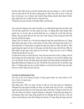 thị thực chắc chắn sẽ tạo ra một thị trường hoàn toàn của nông dân - ở đó có thể đặt
mua cà chua thịt bò bít tết Jersey giống gốc từ chiếc máy tính cá nhân ở nhà của
bạn, trả phí qua visa và được vận chuyển bằng đường chuyển phát nhanh FedEx
ngay ngày hôm sau- ít nhất là tôi hy vọng như vậy.
Tương lai của toàn cầu hoá có thể phụ thuộc vào điều đó.



Làm cách nào chúng ta học cách tìm kiếm sự cân bằng thích hợp giữa các khía cạnh
vốn đã nắm quyền lực với khía cạnh nhân đạo, và những khía cạnh không nắm
quyền lực và vô nhân đạo sẽ quyết định liệu sự cân bằng đó có thể đảo lộn hay
không, một giai đoạn đã qua hay một cuộc cách mạng cơ bản trong quá trình tiến
hoá của xã hội loài người.
Tháng 7/98, Tờ Người New York đã cho đăng tải một bức tranh biếm hoạ vẽ 2 dạng
thiên thần ở địa ngục có bộ râu lởm chởm, tóc dài 2 bên, một người mặc chiếc áo T-
shirt hình đầu lâu xương chéo và người kia ngồi trên chiếc xe môtô của hắn ta. Mỗi
người đang hỏi người còn lại về một ngày của hắn đã trôi qua như thế nào. Một tên
thiên thần của địa ngục cuối cùng nói với tên kia: “Ngày của tao ra sao à? Những
vấn đề tiến bộ dẫn tới suy tàn.”
Và điều đó đi cùng với toàn cầu hoá. Toàn cầu hoá luôn luôn ở thế cân bằng, luôn đi
theo hướng này hay hướng khác. Công việc của chúng ta với tư cách là những công
dân của thế giới là làm cho phần đông mọi người cảm thấy những vấn đề phát triển
đang dẫn đường cho những sự suy tàn. Chỉ khi đó toàn cầu hoá mới có thể bền vững
được. Và không quốc gia nào có trách nhiệm và cơ hội lớn hơn Mỹ trong việc đảm
bảo cho sự bền vững của toàn cầu hoá.



Có một con đường phía trước
Nếu một xã hội tự do không thể giúp số đông người nghèo thì cũng chẳng có thể
bảo vệ thiểu số người giàu.
John F.Kennedy
Mùa đông năm 1996, tôi cùng với đại sứ Mỹ tại Liên hợp quốc bà, Madeleina
Albright trên một chuyến đi thăm các khu vực chiến tranh của châu Phi – nơi những
người gìn giữ hoà bình của Liên hợp quốc được triển khai. Chúng tôi đã đi tới các
cuộc nội chiến của Liberia, Angola, Ruanda và Burundi. Trong thời gian dừng chân
tại Ruanda, điểm cuối cùng trong chuyến đi, bà Albright đã yêu cầu nhân viên của
mình và phi hành gia trên chiếc không lực Boeing 737 tạm dừng để chụp một bức


                                                                                 322
 