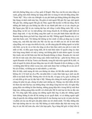 ảnh trên đường băng của sân bay quốc tế Kigali. Máy bay của bà sơn màu trắng và
xanh, giống một chiếc không lực hạng nhất nhỏ và trang trí trên đó bằng dòng chữ:
“Nước Mỹ”. Nhân viên của Albright và các phi hành gia khăng khăng đòi đứng trên
bậc thang và dưới cánh máy bay. Họ gồm có một người Mỹ gốc Hy Lạp, một người
Mỹ gốc Séc, những người Mỹ gốc do Thái, người Mỹ da đen và Mỹ da trắng. Họ là
những phi hành gia của không lực đến từ các thành phố nhỏ và cả các chuyên gia
Bộ Ngoại giao Mỹ từ các trường đại học nổi tiếng ở miền Đông nước Mỹ, và họ
đang đứng vai kề vai. Là một phóng viên trong chuyến đi, tôi không nghĩ mình sẽ
được chụp ảnh, vì vậy tôi đứng sang bên cạnh và xem phi hành đoàn mặt đất của
Ruanda đang tham gia buổi học chụp ảnh của Mỹ. Những người Ruanda này có vẻ
mặt khá buồn cười. Tôi không thể không tự hỏi mình về điều gì đang tạo ra cảnh
tượng này, một điều đại diện cho Mỹ vào lúc rực rỡ nhất của nó: đó là tinh thần
cộng đồng, nơi cư ngụ của nhiều dân tộc, sự sẵn sàng giúp đỡ những người xa lạ khi
cần thiết, sự tự do và cơ hội cho từng cá nhân làm theo cách của anh ta ở mức tốt
nhất có thể, và điều quan trọng nhất, đó là một khái niệm về quyền công dân dựa
trên lòng trung thành với một ý tưởng, mà không phải là một nhóm người. Là một
bức tranh, nên nó thể hiện mọi thứ mà Ruanda không có được. Ruanda chỉ vừa mới
nổi lên từ một cuộc chè chén trong cuộc chiến tranh bộ lạc - giữa bộ lạc Hutus của
người Ruanda với bộ lạc Tutsis của Ruanda, trong đó một triệu người đã bị chết, và
một số người bị chém dã man bằng dao rựa tới chết. Ruanda là tất cả những cây ôliu
và không phải bất kỳ chiếc Lexus nào, một nước được bảo vệ bằng tất cả các cội rễ
bịt cội rễ khác, và không tạo ra một nhánh cây mới nào.
Khi tôi thấy cảnh tượng đó trên con đường rải nhựa, tôi bắt đầu muốn phát điên –
không chỉ vì bi kịch tại châu Phi, mà phát điên vì cuộc thảo luận ngân sách sau đó
diễn ra tại Quốc hội Mỹ. Dường như với tôi lúc đó, và ngay cả bây giờ, là chúng tôi
có một điều gì đó cực kỳ đặc biệt ở Mỹ. Nhưng nếu chúng tôi muốn gìn giữ nó, thì
chúng tôi phải trả giá, chúng tôi phải nuôi dưỡng nó. Nhưng vào thời điểm đó khi
tôi tham dự một lớp học của những đảng viên đảng Cộng hoà trẻ tuổi, tôi nghe thấy
giọng điệu của những kẻ tầm thường, những giọng điệu thờ ơ trong bất kỳ một thoả
hiệp nào, những giọng điệu mà đối với chính phủ Mỹ là một loại kẻ thù ác độc nào
đó. Tôi cũng nghe thấy giọng của những người đàn ông và phụ nữ- những người
luôn khăng khăng là nên để thị trường tự nó quyết định, và cả những người nghĩ
rằng là quá đủ cho những mệnh lệnh kinh tế của thương mại tự do và toàn cầu hoá,
và phần còn lại của thế giới cần phải chăm sóc tới chính mình. Tôi thấy những nhà
làm luật dường như tin vào việc Mỹ không có trách nhiệm đặc biệt nào trong việc
duy trì các thể chế toàn cầu, như Liên hợp quốc, Ngân hàng thế giới và Quỹ tiền tệ


                                                                                323
 