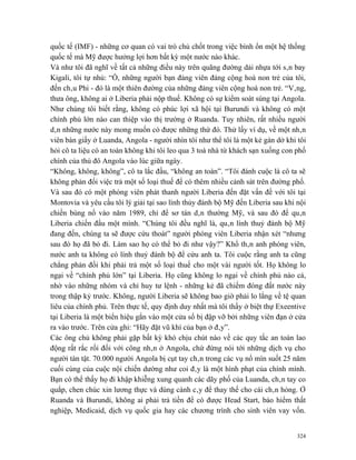 quốc tế (IMF) - những cơ quan có vai trò chủ chốt trong việc bình ổn một hệ thống
quốc tế mà Mỹ được hưởng lợi hơn bất kỳ một nước nào khác.
Và như tôi đã nghĩ về tất cả những điều này trên quãng đường dải nhựa tới sân bay
Kigali, tôi tự nhủ: “Ồ, những người bạn đảng viên đảng cộng hoà non trẻ của tôi,
đến châu Phi - đó là một thiên đường của những đảng viên cộng hoà non trẻ. “Vâng,
thưa ông, không ai ở Liberia phải nộp thuế. Không có sự kiểm soát súng tại Angola.
Như chúng tôi biết rằng, không có phúc lợi xã hội tại Burundi và không có một
chính phủ lớn nào can thiệp vào thị trường ở Ruanda. Tuy nhiên, rất nhiều người
dân những nước này mong muốn có được những thứ đó. Thử lấy ví dụ, về một nhân
viên bàn giấy ở Luanda, Angola - người nhìn tôi như thể tôi là một kẻ gàn dở khi tôi
hỏi cô ta liệu có an toàn không khi tôi leo qua 3 toà nhà từ khách sạn xuống con phố
chính của thủ đô Angola vào lúc giữa ngày.
“Không, không, không”, cô ta lắc đầu, “không an toàn”. “Tôi đánh cuộc là cô ta sẽ
không phản đối việc trả một số loại thuế để có thêm nhiều cảnh sát trên đường phố.
Và sau đó có một phóng viên phát thanh người Liberia đến đặt vấn đề với tôi tại
Montovia và yêu cầu tôi lý giải tại sao lính thủy đánh bộ Mỹ đến Liberia sau khi nội
chiến bùng nổ vào năm 1989, chỉ để sơ tán dân thường Mỹ, và sau đó để quân
Liberia chiến đấu một mình. “Chúng tôi đều nghĩ là, quân lính thuỷ đánh bộ Mỹ
đang đến, chúng ta sẽ được cứu thoát” người phóng viên Liberia nhận xét “nhưng
sau đó họ đã bỏ đi. Làm sao họ có thể bỏ đi như vậy?” Khổ thân anh phóng viên,
nước anh ta không có lính thuỷ đánh bộ để cứu anh ta. Tôi cuộc rằng anh ta cũng
chẳng phản đối khi phải trả một số loại thuế cho một vài người tốt. Họ không lo
ngại về “chính phủ lớn” tại Liberia. Họ cũng không lo ngại về chính phủ nào cả,
nhờ vào những nhóm và chỉ huy tư lệnh - những kẻ đã chiếm đóng đất nước này
trong thập kỷ trước. Không, người Liberia sẽ không bao giờ phải lo lắng về tệ quan
liêu của chính phủ. Trên thực tế, quy định duy nhất mà tôi thấy ở biệt thự Exeentive
tại Liberia là một biển hiệu gắn vào một cửa sổ bị đập vỡ bởi những viên đạn ở cửa
ra vào trước. Trên cửa ghi: “Hãy đặt vũ khí của bạn ở đây”.
Các ông chủ không phải gặp bất kỳ khó chịu chút nào về các quy tắc an toàn lao
động rất rắc rối đối với công nhân ở Angola, chứ đừng nói tới những dịch vụ cho
người tàn tật. 70.000 người Angola bị cụt tay chân trong các vụ nổ mìn suốt 25 năm
cuối cùng của cuộc nội chiến dường như coi đây là một hình phạt của chính mình.
Bạn có thể thấy họ đi khập khiễng xung quanh các dãy phố của Luanda, chân tay co
quắp, chen chúc xin lương thực và dùng cành cây để thay thế cho cái chân hỏng. Ở
Ruanda và Burundi, không ai phải trả tiền để có được Head Start, bảo hiểm thất
nghiệp, Medicaid, dịch vụ quốc gia hay các chương trình cho sinh viên vay vốn.


                                                                                 324
 