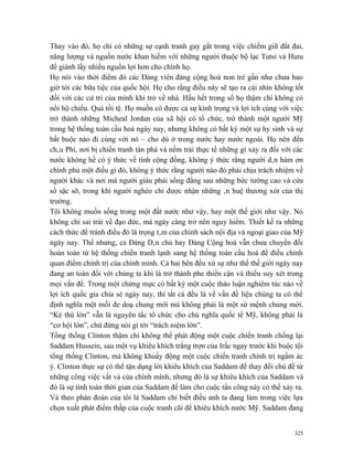 Thay vào đó, họ chỉ có những sự cạnh tranh gay gắt trong việc chiếm giữ đất đai,
năng lượng và nguồn nước khan hiếm với những người thuộc bộ lạc Tutsi và Hutu
để giành lấy nhiều nguồn lợi hơn cho chính họ.
Họ nói vào thời điểm đó các Đảng viên đảng cộng hoà non trẻ gần như chưa bao
giờ tới các bữa tiệc của quốc hội. Họ cho rằng điều này sẽ tạo ra cái nhìn không tốt
đối với các cử tri của mình khi trở về nhà. Hầu hết trong số họ thậm chí không có
nổi hộ chiếu. Quá tồi tệ. Họ muốn có được cả sự kính trọng và lợi ích cùng với việc
trở thành những Micheal Jordan của xã hội có tổ chức, trở thành một người Mỹ
trong hệ thống toàn cầu hoá ngày nay, nhưng không có bất kỳ một sự hy sinh và sự
bắt buộc nào đi cùng với nó – cho dù ở trong nước hay nước ngoài. Họ nên đến
châu Phi, nơi bị chiến tranh tàn phá và nếm trải thực tế những gì xảy ra đối với các
nước không hề có ý thức về tính cộng đồng, không ý thức rằng người dân hàm ơn
chính phủ một điều gì đó, không ý thức rằng người nào đó phải chịu trách nhiệm về
người khác và nơi mà người giàu phải sống đằng sau những bức tường cao và cửa
sổ sặc sỡ, trong khi người nghèo chỉ được nhận những ân huệ thương xót của thị
trường.
Tôi không muốn sống trong một đất nước như vậy, hay một thế giới như vậy. Nó
không chỉ sai trái về đạo đức, mà ngày càng trở nên nguy hiểm. Thiết kế ra những
cách thức để tránh điều đó là trọng tâm của chính sách nội địa và ngoại giao của Mỹ
ngày nay. Thế nhưng, cả Đảng Dân chủ hay Đảng Cộng hoà vẫn chưa chuyển đổi
hoàn toàn từ hệ thống chiến tranh lạnh sang hệ thống toàn cầu hoá để điều chỉnh
quan điểm chính trị của chính mình. Cả hai bên đều xử sự như thể thế giới ngày nay
đang an toàn đối với chúng ta khi là trở thành phe thiển cận và thiếu suy xét trong
mọi vấn đề. Trong một chừng mực có bất kỳ một cuộc thảo luận nghiêm túc nào về
lợi ích quốc gia chia sẻ ngày nay, thì tất cả đều là về vấn đề liệu chúng ta có thể
định nghĩa một mối đe doạ chung mới mà không phải là một sứ mệnh chung mới.
“Kẻ thù lớn” vẫn là nguyên tắc tổ chức cho chủ nghĩa quốc tế Mỹ, không phải là
“cơ hội lớn”, chứ đừng nói gì tới “trách niệm lớn”.
Tổng thống Clinton thậm chí không thể phát động một cuộc chiến tranh chống lại
Saddam Hussein, sau một vụ khiêu khích trắng trợn của Irắc ngay trước khi buộc tội
tổng thống Clinton, mà không khuấy động một cuộc chiến tranh chính trị ngầm ác
ý. Clinton thực sự có thể tận dụng lời khiêu khích của Saddam để thay đổi chủ đề từ
những công việc vất vả của chính mình, nhưng đó là sự khiêu khích của Saddam và
đó là sự tính toán thời gian của Saddam để làm cho cuộc tấn công này có thể xảy ra.
Và theo phán đoán của tôi là Saddam chỉ biết điều anh ta đang làm trong việc lựa
chọn xuất phát điểm thấp của cuộc tranh cãi để khiêu khích nước Mỹ. Saddam đang


                                                                                 325
 