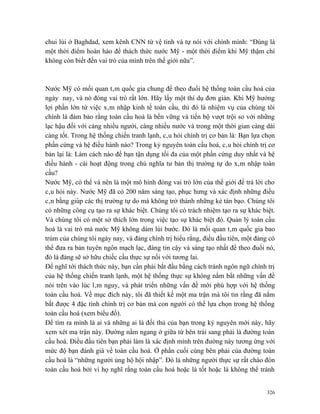 chui lủi ở Baghdad, xem kênh CNN từ vệ tinh và tự nói với chính mình: “Đúng là
một thời điểm hoàn hảo để thách thức nước Mỹ - một thời điểm khi Mỹ thậm chí
không còn biết đến vai trò của mình trên thế giới nữa”.



Nước Mỹ có mối quan tâm quốc gia chung để theo đuổi hệ thống toàn cầu hoá của
ngày nay, và nó đóng vai trò rất lớn. Hãy lấy một thí dụ đơn giản. Khi Mỹ hưởng
lợi phần lớn từ việc xâm nhập kinh tế toàn cầu, thì đó là nhiệm vụ của chúng tôi
chính là đảm bảo rằng toàn cầu hoá là bền vững và tiến bộ vượt trội so với những
lạc hậu đối với càng nhiều người, càng nhiều nước và trong một thời gian càng dài
càng tốt. Trong hệ thống chiến tranh lạnh, câu hỏi chính trị cơ bản là: Bạn lựa chọn
phần cứng và hệ điều hành nào? Trong kỷ nguyên toàn cầu hoá, câu hỏi chính trị cơ
bản lại là: Làm cách nào để bạn tận dụng tối đa của một phần cứng duy nhất và hệ
điều hành - cái hoạt động trong chủ nghĩa tư bản thị trường tự do xâm nhập toàn
cầu?
Nước Mỹ, có thể và nên là một mô hình đóng vai trò lớn của thế giới để trả lời cho
câu hỏi này. Nước Mỹ đã có 200 năm sáng tạo, phục hưng và xác định những điều
cân bằng giúp các thị trường tự do mà không trở thành những kẻ tàn bạo. Chúng tôi
có những công cụ tạo ra sự khác biệt. Chúng tôi có trách nhiệm tạo ra sự khác biệt.
Và chúng tôi có một sở thích lớn trong việc tạo sự khác biệt đó. Quản lý toàn cầu
hoá là vai trò mà nước Mỹ không dám lùi bước. Đó là mối quan tâm quốc gia bao
trùm của chúng tôi ngày nay, và đảng chính trị hiểu rằng, điều đầu tiên, một đảng có
thể đưa ra bản tuyên ngôn mạch lạc, đáng tin cậy và sáng tạo nhất để theo đuổi nó,
đó là đảng sẽ sở hữu chiếc cầu thực sự nối với tương lai.
Để nghĩ tới thách thức này, bạn cần phải bắt đầu bằng cách tránh ngôn ngữ chính trị
của hệ thống chiến tranh lạnh, một hệ thống thực sự không nắm bắt những vấn đề
nói trên vào lúc lâm nguy, và phát triển những vấn đề mới phù hợp với hệ thống
toàn cầu hoá. Về mục đích này, tôi đã thiết kế một ma trận mà tôi tin rằng đã nắm
bắt được 4 đặc tính chính trị cơ bản mà con người có thể lựa chọn trong hệ thống
toàn cầu hoá (xem biểu đồ).
Để tìm ra mình là ai và những ai là đối thủ của bạn trong kỷ nguyên mới này, hãy
xem xét ma trận này. Đường nằm ngang ở giữa từ bên trái sang phải là đường toàn
cầu hoá. Điều đầu tiên bạn phải làm là xác định mình trên đường này tương ứng với
mức độ bạn đánh giá về toàn cầu hoá. Ở phần cuối cùng bên phải của đường toàn
cầu hoá là “những người ủng hộ hội nhập”. Đó là những người thực sự rất chào đón
toàn cầu hoá bởi vì họ nghĩ rằng toàn cầu hoá hoặc là tốt hoặc là không thể tránh


                                                                                 326
 