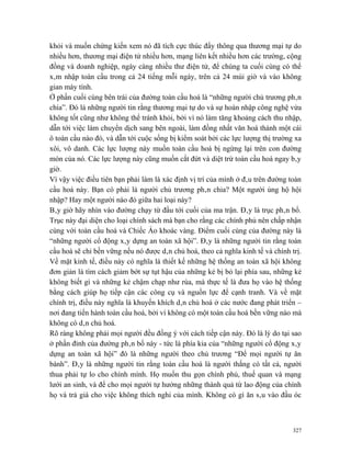 khỏi và muốn chứng kiến xem nó đã tích cực thúc đẩy thông qua thương mại tự do
nhiều hơn, thương mại điện tử nhiều hơn, mạng liên kết nhiều hơn các trường, cộng
đồng và doanh nghiệp, ngày càng nhiều thư điện tử, để chúng ta cuối cùng có thể
xâm nhập toàn cầu trong cả 24 tiếng mỗi ngày, trên cả 24 múi giờ và vào không
gian máy tính.
Ở phần cuối cùng bên trái của đường toàn cầu hoá là “những người chủ trương phân
chia”. Đó là những người tin rằng thương mại tự do và sự hoàn nhập công nghệ vừa
không tốt cũng như không thể tránh khỏi, bởi vì nó làm tăng khoảng cách thu nhập,
dẫn tới việc làm chuyển dịch sang bên ngoài, làm đồng nhất văn hoá thành một cái
ô toàn cầu nào đó, và dẫn tới cuộc sống bị kiểm soát bởi các lực lượng thị trường xa
xôi, vô danh. Các lực lượng này muốn toàn cầu hoá bị ngừng lại trên con đường
mòn của nó. Các lực lượng này cũng muốn cắt đứt và diệt trừ toàn cầu hoá ngay bây
giờ.
Vì vậy việc điều tiên bạn phải làm là xác định vị trí của mình ở đâu trên đường toàn
cầu hoá này. Bạn có phải là người chủ trương phân chia? Một người ủng hộ hội
nhập? Hay một người nào đó giữa hai loại này?
Bây giờ hãy nhìn vào đường chạy từ đầu tới cuối của ma trận. Đây là trục phân bổ.
Trục này đại diện cho loại chính sách mà bạn cho rằng các chính phủ nên chấp nhận
cùng với toàn cầu hoá và Chiếc Áo khoác vàng. Điểm cuối cùng của đường này là
“những người cổ động xây dựng an toàn xã hội”. Đây là những người tin rằng toàn
cầu hoá sẽ chỉ bền vững nếu nó được dân chủ hoá, theo cả nghĩa kinh tế và chính trị.
Về mặt kinh tế, điều này có nghĩa là thiết kế những hệ thống an toàn xã hội không
đơn giản là tìm cách giảm bớt sự tụt hậu của những kẻ bị bỏ lại phía sau, những kẻ
không biết gì và những kẻ chậm chạp như rùa, mà thực tế là đưa họ vào hệ thống
bằng cách giúp họ tiếp cận các công cụ và nguồn lực để cạnh tranh. Và về mặt
chính trị, điều này nghĩa là khuyến khích dân chủ hoá ở các nước đang phát triển –
nơi đang tiến hành toàn cầu hoá, bởi vì không có một toàn cầu hoá bền vững nào mà
không có dân chủ hoá.
Rõ ràng không phải mọi người đều đồng ý với cách tiếp cận này. Đó là lý do tại sao
ở phần đỉnh của đường phân bổ này - tức là phía kia của “những người cổ động xây
dựng an toàn xã hội” đó là những người theo chủ trương “Để mọi người tự ăn
bánh”. Đây là những người tin rằng toàn cầu hoá là người thắng có tất cả, người
thua phải tự lo cho chính mình. Họ muốn thu gọn chính phủ, thuế quan và mạng
lưới an sinh, và để cho mọi người tự hưởng những thành quả từ lao động của chính
họ và trả giá cho việc không thích nghi của mình. Không có gì ăn sâu vào đầu óc



                                                                                 327
 