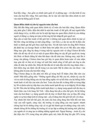 hoá bền vững – bao gồm cả chính sách quốc tế và phòng ngự - với địa kinh tế của
toàn cầu hoá bền vững. Nói cách khác, đó là việc nối một tầm nhìn chính trị mới
vào một hệ thống quốc tế mới.

Quan điểm chính trị cho kỷ nguyên toàn cầu hoá
Hãy bắt đầu bằng một quan điểm chính trị về toàn cầu hoá bền vững. Quan điểm
này phải gồm 2 điều: điều thứ nhất là một bức tranh về thế giới, để mọi người hiểu
mình đang ở đâu, và điều còn lại là một tập hợp các quan điểm chính trị của những
người cổ động xây dựng an toàn xã hội ủng hộ hội nhập để giải quyết nó.
Bạn cần có một bức tranh về thế giới bởi vì không một quan điểm chính trị nào có
thể bền vững mà không có một cộng đồng – nơi hiểu sâu sắc tại sao đó là điều cần
thiết và đánh giá thế giới theo cách bạn làm. Tôi đã luôn luôn tin rằng Bill Clinton
đã đánh bại cả George Bush và Bob Dole bởi phần lớn cử tri Mỹ đều cảm nhận
bằng trực giác rằng họ đang ở trong một kỷ nguyên mới và rằng Clinton đã hiểu
thấu vấn đề này rất rõ và có một số quan điểm đáng tin cậy để giải quyết nó, trong
khi Dole và Bush chẳng hề nắm bắt được vấn đề chút nào. Không may, một lần ở
trong văn phòng, Clinton chưa bao giờ bày tỏ quan điểm hoàn toàn về cảm nhận
trực giác đó và làm nó rõ ràng với một bức tranh sống về thế giới mà ông ta cần
nhắc đi nhắc lại nhiều lần. Điều đó bắt đầu kể từ tuần đầu tiên khi ông nhậm chức -
thời điểm ông xác định vấn đề trung tâm của nước Mỹ là chăm sóc sức khoẻ - mà
không phải là toàn cầu hoá bền vững.
Ông Clinton đáng ra cần phải nói điều gì trong buổi lễ nhậm chức đầu tiên của
mình? Một điều giống như: “Những người đồng chí Mỹ của tôi, nhiệm kỳ của tôi
với tư cách là tổng thống của các bạn đồng nghĩa với sự kết thúc của hệ thống chiến
tranh lạnh và nổi lên của toàn cầu hoá. Toàn cầu hoá đã và đang diễn ra trong thập
kỷ 90 và thiên niên kỷ tiếp theo còn chiến tranh lạnh đã xảy ra từ thập kỷ 50 tới thập
kỷ 80. Nếu như hệ thống chiến tranh lạnh được xây dựng xung quanh mối đe doạ và
thách thức của Liên bang Xô Viết – điều đang làm phân chia thế giới, thì hệ thống
toàn cầu hoá được xây dựng quanh mối đe doạ và thách thức của sự thay đổi công
nghệ và sự hoà nhập kinh tế chóng mặt - yếu tố đang làm thế giới kết nối với nhau.
Tuy nhiên khi liên kết thế giới, thì toàn cầu hoá cũng đang làm biến đổi nơi làm
việc của mỗi người, công việc, thị trường và cộng đồng của mọi người- nhanh
chóng loại bỏ đi những công việc cũ và gặt hái thành quả từ những công việc mới,
nhanh chóng dỡ bỏ những thị trường cũ và tạo lập ra những thị trường mới, phá huỷ
các ngành cũ và sáng tạo ra những những ngành mới. Ngoại thương – trước đây chỉ
đại diện cho 13% trong tổng sản phẩm quốc nội, hiện đã tăng lên gần 30% trong


                                                                                   329
 