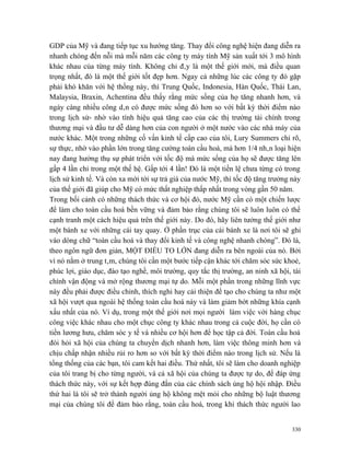 GDP của Mỹ và đang tiếp tục xu hướng tăng. Thay đổi công nghệ hiện đang diễn ra
nhanh chóng đến nỗi mà mỗi năm các công ty máy tính Mỹ sản xuất tới 3 mô hình
khác nhau của từng máy tính. Không chỉ đây là một thế giới mới, mà điều quan
trọng nhất, đó là một thế giới tốt đẹp hơn. Ngay cả những lúc các công ty đó gặp
phải khó khăn với hệ thống này, thì Trung Quốc, Indonesia, Hàn Quốc, Thái Lan,
Malaysia, Braxin, Achentina đều thấy rằng mức sống của họ tăng nhanh hơn, và
ngày càng nhiều công dân có được mức sống đó hơn so với bất kỳ thời điểm nào
trong lịch sử- nhờ vào tính hiệu quả tăng cao của các thị trường tài chính trong
thương mại và đầu tư dễ dàng hơn của con người ở một nước vào các nhà máy của
nước khác. Một trong những cố vấn kinh tế cấp cao của tôi, Lury Summers chỉ rõ,
sự thực, nhờ vào phần lớn trong tăng cường toàn cầu hoá, mà hơn 1/4 nhân loại hiện
nay đang hưởng thụ sự phát triển với tốc độ mà mức sống của họ sẽ được tăng lên
gấp 4 lần chỉ trong một thế hệ. Gấp tới 4 lần! Đó là một tiền lệ chưa từng có trong
lịch sử kinh tế. Và còn xa mới tới sự trả giá của nước Mỹ, thì tốc độ tăng trưởng này
của thế giới đã giúp cho Mỹ có mức thất nghiệp thấp nhất trong vòng gần 50 năm.
Trong bối cảnh có những thách thức và cơ hội đó, nước Mỹ cần có một chiến lược
để làm cho toàn cầu hoá bền vững và đảm bảo rằng chúng tôi sẽ luôn luôn có thể
cạnh tranh một cách hiệu quả trên thế giới này. Do đó, hãy liên tưởng thế giới như
một bánh xe với những cái tay quay. Ở phần trục của cái bánh xe là nơi tôi sẽ ghi
vào dòng chữ “toàn cầu hoá và thay đổi kinh tế và công nghệ nhanh chóng”. Đó là,
theo ngôn ngữ đơn giản, MỘT ĐIỀU TO LỚN đang diễn ra bên ngoài của nó. Bởi
vì nó nằm ở trung tâm, chúng tôi cần một bước tiếp cận khác tới chăm sóc sức khoẻ,
phúc lợi, giáo dục, đào tạo nghề, môi trường, quy tắc thị trường, an ninh xã hội, tài
chính vận động và mở rộng thương mại tự do. Mỗi một phần trong những lĩnh vực
này đều phải được điều chỉnh, thích nghi hay cải thiện để tạo cho chúng ta như một
xã hội vượt qua ngoài hệ thống toàn cầu hoá này và làm giảm bớt những khía cạnh
xấu nhất của nó. Ví dụ, trong một thế giới nơi mọi người làm việc với hàng chục
công việc khác nhau cho một chục công ty khác nhau trong cả cuộc đời, họ cần có
tiền lương hưu, chăm sóc y tế và nhiều cơ hội hơn để học tập cả đời. Toàn cầu hoá
đòi hỏi xã hội của chúng ta chuyển dịch nhanh hơn, làm việc thông minh hơn và
chịu chấp nhận nhiều rủi ro hơn so với bất kỳ thời điểm nào trong lịch sử. Nếu là
tổng thống của các bạn, tôi cam kết hai điều. Thứ nhất, tôi sẽ làm cho doanh nghiệp
của tôi trang bị cho từng người, và cả xã hội của chúng ta được tự do, để đáp ứng
thách thức này, với sự kết hợp đúng đắn của các chính sách ủng hộ hội nhập. Điều
thứ hai là tôi sẽ trở thành người ủng hộ không mệt mỏi cho những bộ luật thương
mại của chúng tôi để đảm bảo rằng, toàn cầu hoá, trong khi thách thức người lao


                                                                                  330
 