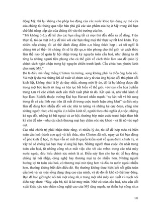 động Mỹ, thì lại không cho phép lao động của các nước khác tận dụng sự mở cửa
của chúng tôi thông qua việc bán phá giá các sản phẩm của họ ở Mỹ trong khi hạn
chế khả năng tiếp cận của chúng tôi vào thị trường của họ.
“Tôi không ở đây để kể cho các bạn rằng tất cả mọi thứ đều diễn ra dễ dàng. Trên
thực tế, tôi có mặt ở đây để nói với các bạn rằng mọi thứ thực sự rất khó khăn. Tuy
nhiên nếu chúng tôi có thể đánh đúng điểm cân bằng thích hợp - và tôi nghĩ là
chúng tôi có thể- thì chúng tôi sẽ là đội quân tiên phong cho thế giới về cách thức
làm thế nào để quản lý hội nhập trong kỷ nguyên toàn cầu hoá, như chúng ta đã
từng là những người tiên phong cho cả thế giới về cách thức làm sao để quản lý
chính sách ngăn chận trong kỷ nguyên chiến tranh lạnh. Cầu chúa ban phước lành
cho nước Mỹ.”
Đó là điều mà tổng thống Clinton tin tưởng, song không phải là điều ông luôn nói.
Và một lý do mà những lời đề xuất về chăm sóc y tế của ông bị các đối thủ phản đối
kịch liệt, không phải là lý do duy nhất, nhưng một lý do, đó là họ không được đặt
trong một bức tranh rõ ràng và liên tục bất biến về thế giới, với toàn cầu hoá ở phần
trung tâm và các chính sách cần thiết xuất phát từ đó. Kết quả là, như nhà kinh tế
học Dani Rodrik thuộc trường Đại học Havard nhấn mạnh: “sự kết nối và bổ sung
trong tất cả các lĩnh vực trên đã mất đi trong cuộc tranh luận công khai” và điều này
làm dễ dàng hơn nhiều đối với các nhà tư tưởng và những kẻ cực đoan, cũng như
những người theo chủ nghĩa dân kiểm kinh tế, người theo chủ nghĩa dân tộc, những
kẻ ngu dốt, những kẻ bài ngoại và cơ hội, thường bóp méo cuộc tranh luận theo bất
kỳ chủ đề nào – như cải cách thương mại hay chăm sóc sức khoẻ - và lái nó vào ngõ
cụt.
Các nhà chính trị phải nhận thức rằng, vì nhiều lý do, rất dễ để bóp méo và biến
toàn cầu hoá thành con quỷ và kết thúc, như Clinton đã nói, ngay cả khi bạn đứng
về phe kinh tế học, thì bạn vẫn sẽ mất đi quyền kiểm soát về quan điểm chính trị, vì
vậy nó sẽ chống lại bạn thay vì ủng hộ bạn. Những người thua cuộc lớn nhất trong
toàn cầu hoá, từ những công nhân mất việc cho tới các robot trong các nhà máy
nước ngoài, đều hiểu chính xác mình là ai. Điều này làm cho họ rất dễ huy động
chống lại hội nhập, công nghệ hay thương mại tự do nhiều hơn. Những người
hưởng lợi từ toàn cầu hoá, có thương mại mở rộng hơn và đầu tư nước ngoài nhiều
hơn, thường không biết đến điều đó. Họ thường không thực hiện kết nối giữa toàn
cầu hoá và và mức sống đang tăng cao của mình, và do đó rất khó có thể huy động.
Bạn đã bao giờ nghe nói tới một công nhân trong một nhà máy sản xuất vi mạch nói
điều này chưa: “Này, cậu bé, tôi là kẻ may mắn. Nhờ có toàn cầu hoá, nhu cầu đối
xuất khẩu các sản phẩm công nghệ cao của Mỹ tăng mạnh, sự thiếu hụt công nhân


                                                                                  331
 
