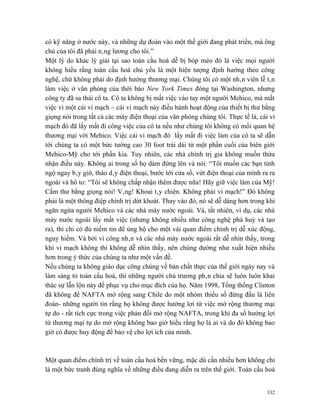 có kỹ năng ở nước này, và những dự đoán vào một thế giới đang phát triển, mà ông
chủ của tôi đã phải nâng lương cho tôi.”
Một lý do khác lý giải tại sao toàn cầu hoá dễ bị bóp méo đó là việc mọi người
không hiểu rằng toàn cầu hoá chủ yếu là một hiện tượng định hướng theo công
nghệ, chứ không phải do định hướng thương mại. Chúng tôi có một nhân viên lễ tân
làm việc ở văn phòng của thời báo New York Times đóng tại Washington, nhưng
công ty đã sa thải cô ta. Cô ta không bị mất việc vào tay một người Mehico, mà mất
việc vì một cái vi mạch – cái vi mạch này điều hành hoạt động của thiết bị thư bằng
giọng nói trong tất cả các máy điện thoại của văn phòng chúng tôi. Thực tế là, cái vi
mạch đó đã lấy mất đi công việc của cô ta nếu như chúng tôi không có mối quan hệ
thương mại với Mehico. Việc cái vi mạch đó lấy mất đi việc làm của cô ta sẽ dẫn
tới chúng ta có một bức tường cao 30 foot trải dài từ một phần cuối của biên giới
Mehico-Mỹ cho tới phần kia. Tuy nhiên, các nhà chính trị gia không muốn thừa
nhận điều này. Không ai trong số họ dám đứng lên và nói: “Tôi muốn các bạn tỉnh
ngộ ngay bây giờ, tháo dây điện thoại, bước tới cửa sổ, vứt điện thoại của mình ra ra
ngoài và hô to: “Tôi sẽ không chấp nhận thêm được nữa! Hãy giữ việc làm của Mỹ!
Cấm thư bằng giọng nói! Vâng! Khoai tây chiên. Không phải vi mạch!” Đó không
phải là một thông điệp chính trị dứt khoát. Thay vào đó, nó sẽ dễ dàng hơn trong khi
ngăn ngừa người Mehico và các nhà máy nước ngoài. Và, tất nhiên, ví dụ, các nhà
máy nước ngoài lấy mất việc (nhưng không nhiều như công nghệ phá huỷ và tạo
ra), thì chỉ có đủ niềm tin để ủng hộ cho một vài quan điểm chính trị dễ xúc động,
nguy hiểm. Và bởi vì công nhân và các nhà máy nước ngoài rất dễ nhìn thấy, trong
khi vi mạch không thì không dễ nhìn thấy, nên chúng dường như xuất hiện nhiều
hơn trong ý thức của chúng ta như một vấn đề.
Nếu chúng ta không giáo dục công chúng về bản chất thực của thế giới ngày nay và
làm sáng tỏ toàn cầu hoá, thì những người chủ trương phân chia sẽ luôn luôn khai
thác sự lẫn lộn này để phục vụ cho mục đích của họ. Năm 1998, Tổng thống Clinton
đã không để NAFTA mở rộng sang Chile do một nhóm thiểu số đứng đầu là liên
đoàn- những người tin rằng họ không được hưởng lợi từ việc mở rộng thương mại
tự do - rất tích cực trong việc phản đối mở rộng NAFTA, trong khi đa số hưởng lợi
từ thương mại tự do mở rộng không bao giờ hiểu rằng họ là ai và do đó không bao
giờ có được huy động để bảo vệ cho lợi ích của mình.



Một quan điểm chính trị về toàn cầu hoá bền vững, mặc dù cần nhiều hơn không chỉ
là một bức tranh đúng nghĩa về những điều đang diễn ra trên thế giới. Toàn cầu hoá


                                                                                  332
 