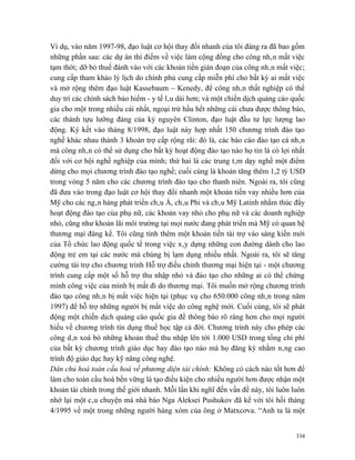 Ví dụ, vào năm 1997-98, đạo luật cơ hội thay đổi nhanh của tôi đáng ra đã bao gồm
những phần sau: các dự án thí điểm về việc làm cộng đồng cho công nhân mất việc
tạm thời; dỡ bỏ thuế đánh vào với các khoản tiền gián đoạn của công nhân mất việc;
cung cấp tham khảo lý lịch do chính phủ cung cấp miễn phí cho bất kỳ ai mất việc
và mở rộng thêm đạo luật Kassebaum – Kenedy, để công nhân thất nghiệp có thể
duy trì các chính sách bảo hiểm - y tế lâu dài hơn; và một chiến dịch quảng cáo quốc
gia cho một trong nhiều cái nhất, ngoại trừ hầu hết những cái chưa được thông báo,
các thành tựu lưỡng đảng của kỷ nguyên Clinton, đạo luật đầu tư lực lượng lao
động. Ký kết vào tháng 8/1998, đạo luật này hợp nhất 150 chương trình đào tạo
nghề khác nhau thành 3 khoản trợ cấp rộng rãi: đó là, các báo cáo đào tạo cá nhân
mà công nhân có thể sử dụng cho bất kỳ hoạt động đào tạo nào họ tin là có lợi nhất
đối với cơ hội nghề nghiệp của mình; thứ hai là các trung tâm dạy nghề một điểm
dừng cho mọi chương trình đào tạo nghề; cuối cùng là khoản tăng thêm 1,2 tỷ USD
trong vòng 5 năm cho các chương trình đào tạo cho thanh niên. Ngoài ra, tôi cũng
đã đưa vào trong đạo luật cơ hội thay đổi nhanh một khoản tiền vay nhiều hơn của
Mỹ cho các ngân hàng phát triển châu Á, châu Phi và châu Mỹ Latinh nhằm thúc đẩy
hoạt động đào tạo của phụ nữ, các khoản vay nhỏ cho phụ nữ và các doanh nghiệp
nhỏ, cũng như khoản lãi môi trường tại mọi nước đang phát triển mà Mỹ có quan hệ
thương mại đáng kể. Tôi cũng tính thêm một khoản tiền tài trợ vào sáng kiến mới
của Tổ chức lao động quốc tế trong việc xây dựng những con đường dành cho lao
động trẻ em tại các nước mà chúng bị lạm dụng nhiều nhất. Ngoài ra, tôi sẽ tăng
cường tài trợ cho chương trình Hỗ trợ điều chỉnh thương mại hiện tại - một chương
trình cung cấp một số hỗ trợ thu nhập nhỏ và đào tạo cho những ai có thể chứng
minh công việc của mình bị mất đi do thương mại. Tôi muốn mở rộng chương trình
đào tạo công nhân bị mất việc hiện tại (phục vụ cho 650.000 công nhân trong năm
1997) để hỗ trợ những người bị mất việc do công nghệ mới. Cuối cùng, tôi sẽ phát
động một chiến dịch quảng cáo quốc gia để thông báo rõ ràng hơn cho mọi người
hiểu về chương trình tín dụng thuế học tập cả đời. Chương trình này cho phép các
công dân xoá bỏ những khoản thuế thu nhập lên tới 1.000 USD trong tổng chi phí
của bất kỳ chương trình giáo dục hay đào tạo nào mà họ đăng ký nhằm nâng cao
trình độ giáo dục hay kỹ năng công nghệ.
Dân chủ hoá toàn cầu hoá về phương diện tài chính: Không có cách nào tốt hơn để
làm cho toàn cầu hoá bền vững là tạo điều kiện cho nhiều người hơn được nhận một
khoản tài chính trong thế giới nhanh. Mỗi lần khi nghĩ đến vấn đề này, tôi luôn luôn
nhớ lại một câu chuyện mà nhà báo Nga Aleksei Pushukov đã kể với tôi hồi tháng
4/1995 về một trong những người hàng xóm của ông ở Matxcơva. “Anh ta là một


                                                                                 334
 