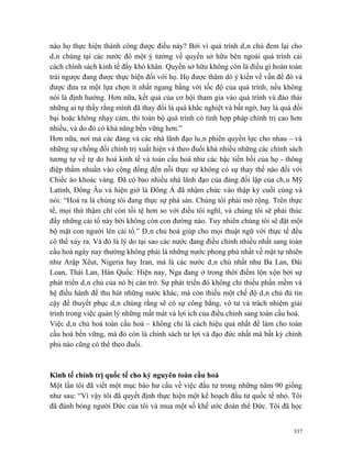 nào họ thực hiện thành công được điều này? Bởi vì quá trình dân chủ đem lại cho
dân chúng tại các nước đó một ý tưởng về quyền sở hữu bên ngoài quá trình cải
cách chính sách kinh tế đầy khó khăn. Quyền sở hữu không còn là điều gì hoàn toàn
trái ngược đang được thực hiện đối với họ. Họ được thăm dò ý kiến về vấn đề đó và
được đưa ra một lựa chọn ít nhất ngang bằng với tốc độ của quá trình, nếu không
nói là định hướng. Hơn nữa, kết quả của cơ hội tham gia vào quá trình và đào thải
những ai tự thấy rằng mình đã thay đổi là quá khắc nghiệt và bất ngờ, hay là quá đồi
bại hoặc không nhạy cảm, thì toàn bộ quá trình có tính hợp pháp chính trị cao hơn
nhiều, và do đó có khả năng bền vững hơn.”
Hơn nữa, nơi mà các đảng và các nhà lãnh đạo luân phiên quyền lực cho nhau – và
những sự chống đối chính trị xuất hiện và theo đuổi khá nhiều những các chính sách
tương tự về tự do hoá kinh tế và toàn cầu hoá như các bậc tiền bối của họ - thông
điệp thấm nhuần vào cộng đồng đến nỗi thực sự không có sự thay thế nào đối với
Chiếc áo khoác vàng. Đã có bao nhiều nhà lãnh đạo của đảng đối lập của châu Mỹ
Latinh, Đông Âu và hiện giờ là Đông Á đã nhậm chức vào thập kỷ cuối cùng và
nói: “Hoá ra là chúng tôi đang thực sự phá sản. Chúng tôi phải mở rộng. Trên thực
tế, mọi thứ thậm chí còn tồi tệ hơn so với điều tôi nghĩ, và chúng tôi sẽ phải thúc
đẩy những cải tổ này bởi không còn con đường nào. Tuy nhiên chúng tôi sẽ đặt một
bộ mặt con người lên cải tổ.” Dân chủ hoá giúp cho mọi thuật ngữ với thực tế đều
có thể xảy ra. Và đó là lý do tại sao các nước đang điều chỉnh nhiều nhất sang toàn
cầu hoá ngày nay thường không phải là những nước phong phú nhất về mặt tự nhiên
như Arập Xêut, Nigeria hay Iran, mà là các nước dân chủ nhất như Ba Lan, Đài
Loan, Thái Lan, Hàn Quốc. Hiện nay, Nga đang ở trong thời điểm lộn xộn bởi sự
phát triển dân chủ của nó bị cản trở. Sự phát triển đó không chỉ thiếu phần mềm và
hệ điều hành để thu hút những nước khác, mà còn thiếu một chế độ dân chủ đủ tin
cậy để thuyết phục dân chúng rằng sẽ có sự công bằng, vô tư và trách nhiệm giải
trình trong việc quản lý những mất mát và lợi ích của điều chỉnh sang toàn cầu hoá.
Việc dân chủ hoá toàn cầu hoá – không chỉ là cách hiệu quả nhất để làm cho toàn
cầu hoá bền vững, mà đó còn là chính sách tư lợi và đạo đức nhất mà bất kỳ chính
phủ nào cũng có thể theo đuổi.



Kinh tế chính trị quốc tế cho kỷ nguyên toàn cầu hoá
Một lần tôi đã viết một mục báo hư cấu về việc đầu tư trong những năm 90 giống
như sau: “Vì vậy tôi đã quyết định thực hiện một kế hoạch đầu tư quốc tế nhỏ. Tôi
đã đánh bóng người Đức của tôi và mua một số khế ước đoàn thể Đức. Tôi đã học


                                                                                 337
 