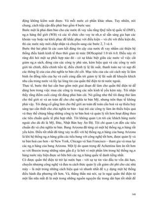 động không kiểm soát được. Và mỗi nước có phần khác nhau. Tuy nhiên, nói
chung, cách tiếp cận đều phải bao gồm 4 bước sau:
Bước một là phải đảm bảo cho các nước đi vay xấu rằng Quỹ tiền tệ quốc tế (IMF),
ngân hàng thế giới (WB) và các tổ chức cho vay tư nhân sẽ sẵn sàng gia hạn các
khoản vay hoặc nợ khôi phục để khắc phục với điều kiện – và chỉ với điều kiện đó,
thì các nước này mới chấp nhận và chuyển sang các bước 2, 3 và 4.
Bước thứ hai phải là các cam kết đáng tin cậy của nước đi vay nhằm cải thiện hệ
thống điều hành kinh tế theo thời gian từ mức DOScapital 1.0 tới 6.0. Điều này rõ
ràng đòi hỏi một sự phối hợp nào đó - có sự khác biệt giữa các nước về việc cắt
giảm ngân sách, đóng cửa các công ty phá sản, kém hiệu quả và các công ty môi
giới tài chính, điều chỉnh tiền tệ, điều chỉnh tỷ lệ lãi suất, thanh toán nợ và sụp đổ
các thông lệ của của chủ nghĩa tư bản chí cốt. Mục tiêu của các cải cách này là làm
bình ổn đồng tiền của họ và cuối cùng dẫn tới giảm tỷ lệ lãi suất để khuyến khích
nhu cầu trong nước và lấy lại lòng tin của quần thể điện tử từ nước ngoài.
Thực tế, bước thứ hai cần bao gồm một giai đoạn để làm cho quần thể điện tử dễ
dàng hơn trong việc mua các công ty trong các nền kinh tế yếu kém này. Tôi nhận
thấy rằng điểm cuối cùng rất đáng phải bàn cãi. Nó giống như thể tôi đang thử làm
cho thế giới rẻ và an toàn để cho chủ nghĩa tư bản Mỹ, nhưng trên thực tế không
phải vậy. Tôi đang cố gắng làm cho thế giới an toàn để toàn cầu hoá và sự thiêu huỷ
sáng tạo cần thiết cho chủ nghĩa tư bản - loại trừ các công ty làm ăn thiếu hiệu quả
và thay thế chúng bằng những công ty tư bản hoá và quản lý tốt hơn hoạt động theo
các tiêu chuẩn quốc tế phù hợp nhất. Tôi không quan tâm tới các khách hàng nước
ngoài cho dù đó là Mỹ, Đức, Nhật Bản hay Ấn Độ. Tôi chỉ quan tâm đến các tiêu
chuẩn đó và chủ nghĩa tư bản. Bang Arizona đã từng có một hệ thống ngân hàng rất
yếu kém. Điều tốt nhất đã từng xảy ra đối với hệ thống ngân hàng của bang Arizona
là khi hệ thống ngân hàng giữa các tiểu bang với công nghệ tốt hơn, được quản lý và
tư bản hoá cao hơn - từ New York, Chicago và San Francisco – tham gia và mua lại
các ngân hàng của bang Arizona. Một lý do quan trọng để Achentina làm ăn tốt hơn
so với Braxin trong những năm gần đây là bởi vì một phần lớn trong hệ thống ngân
hàng nước này hiện được sở hữu bởi các ngân hàng quốc tế danh tiếng nhất.
Có được quần thể điện tử trở lại nước bạn - với sự tự tin vào đầu tư vốn dài hạn,
chuyển nhượng công nghệ và đưa ra cách thức quản lý cắt giảm chi phí cho các nhà
máy – là một trong những cách hiệu quả và nhanh nhất để xây dựng một hệ thống
điều hành địa phương tốt hơn. Và, thẳng thắn mà nói, sự lo ngại quần thể điện tử
một lần nữa mất đi là một trong những nguồn nguyên tắc trong dài hạn tốt nhất để



                                                                                   340
 