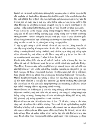 là cách mà các doanh nghiệp thiếu kinh nghiệp huy động vốn, và khi đó họ có thể bị
phá sản hoặc trở thành những tập đoàn lớn như Microsoft. Điều nguy hiểm với đòn
bẩy xuất phát từ thực tế là số tiền chuyển tới các quỹ phòng ngừa rủi ro hay các thị
trường mới nổi ngày nay là quá lớn, và hệ thống ngày nay quá xuyên suốt và hội
nhập đến mức mà khi những tập đoàn lớn gánh chịu rủi ro, như tổ chức Quản lý vốn
dài hạn – mắc những lỗi lớn thì chúng có thể gây mất ổn định tới tất cả mọi người.
Và đó là lý do tại sao kể từ cuộc khủng hoảng đồng peso Mehico năm 1994-95, tác
động của nó đối với hệ thống của từng cuộc khủng hoảng cho vay toàn cầu trong
những năm 90 – và khối lượng tiền mà các chính phủ và các tổ chức tài chính quốc
tế huy động được nhằm hạn chế những ảnh hưởng của lan truyền đômino – ngày
càng lớn dần sau mỗi lần. Đây là một xu hướng rất nguy hiểm.
Vì vậy bây giờ chúng ta có thể hiểu rõ về vấn đề cho vay xấu. Chúng ta muốn có
đòn bẩy trong hệ thống. Chúng ta muốn các nhà đầu tư chấp nhận rủi ro. Tuy nhiên
chúng ta muốn giảm ảnh hưởng của bất kỳ một cá nhân, ngân hàng, quỹ phòng ngừa
rủi ro, đất nước hay một nhóm các nhà đầu tư trong việc gây áp lực làm tất cả các
quân cờ đômino đổ sụp xuống. Câu hỏi là: Làm thế nào?
Có rất nhiều những kiến trúc sư về kinh tế chính trị quốc tế tương lai, làm cho
những đề xuất về việc làm sao họ có thể tái tạo lại thế giới để giải quyết vấn đề này.
Theo Henry Kissinger, các nước cần phối hợp với nhau để tìm ra một cách chế ngự
các thị trường này. Một số nhà kinh tế học cho rằng chúng ta cần ném một ít cát vào
bánh răng của hệ thống - bằng đánh thuế đối với những giao dịch tiền tệ nhất định
hoặc khuyến khích các chính phủ áp dụng các biện pháp kiểm soát vốn hạn chế.
Một số dạng thị trường cho thấy chúng ta cần có một ngân hàng trung ương toàn cầu
để điều hành nền kinh tế toàn cầu theo cách mà Cục dự trữ liên bang Mỹ kiểm soát
nền kinh tế của họ. Vẫn còn nhiều dạng thị trường khác mà chúng ta cần phải áp đặt
hạn chế về số lượng tiền các ngân hàng có thể cho vay.
Quan điểm của tôi là không có ý kiến nào trong những ý kiến trên nên được thực
hiện sớm vào bất kỳ một thời điểm nào, và nhiều ý kiến trong đó chẳng hơn gì một
luồng không khí nóng, thường được đề xuất bởi những kẻ không biết tới sự khác
biệt giữa một quỹ phòng ngừa rủi ro và một con nhím.
Hãy để tôi đưa ra một cách tiếp cận thực tế hơn. Để bắt đầu, chúng ta cần hành
động một cách chậm rãi và khiêm nhường. Theo cách đó, có nghĩa là chúng ta phải
hiểu rằng hệ thống kinh tế toàn cầu ngày nay vẫn còn quá mới mẻ và quá nhanh đến
nỗi ngay cả những đầu óc khôn ngoan nhất cũng không thể hiểu đầy đủ về cách
thức nó hoạt động và những những gì xảy ra khi bạn kéo một đòn bẩy ở đây hay
quay đĩa số ở kia. Alan Greenspan là một học giả lâu đời về tài chính quốc tế, đồng


                                                                                   343
 