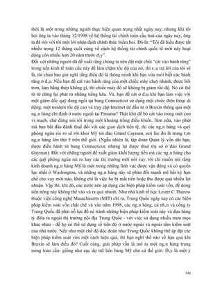 thời là một trong những người thực hiện quan trọng nhất ngày nay, nhưng khi tôi
hỏi ông ta vào tháng 12/1998 về hệ thống tài chính toàn cầu hoá của ngày nay, ông
ta đã nói với tôi một lời nhận định chính thức hiếm hoi. Đó là: “Tôi đã hiểu được rất
nhiều trong 12 tháng cuối cùng về cách hệ thống tài chính quốc tế mới này hoạt
động còn nhiều hơn 20 năm trước đây”.
Đối với những người đã đề xuất rằng chúng ta nên đặt một chút “cát vào bánh răng”
trong nền kinh tế toàn cầu này để làm chậm tốc độ của nó, thì câu trả lời của tôi sẽ
là, tôi chưa bao giờ nghĩ rằng điều đó là thông minh khi bạn vừa mới biết các bánh
răng ở đâu. Nếu bạn để cát vào bánh răng của một chiếc máy chạy nhanh, được bôi
trơn, làm bằng thép không gỉ, thì chiếc máy đó sẽ không bị giảm tốc độ. Nó có thể
từ từ dừng lại phát ra những tiếng kêu. Và, bạn để cát ở đâu khi bạn làm việc với
một giám đốc quỹ đang ngồi tại bang Connecticut sử dụng một chiếc điện thoại di
động, một modem tốc độ cao và truy cập Internet để đầu tư ở Braxin thông qua một
ngân hàng chỉ định ở nước ngoài tại Panama? Thật khó để bỏ cát vào trong một con
vi mạch, chứ đừng nói tới trong một khoảng trống điều khiển. Hơn nữa, vào phút
mà bạn bắt đầu đánh thuế đối với các giao dịch tiền tệ, thì các ngân hàng và quỹ
phòng ngừa rủi ro sẽ rời khỏi Mỹ tới đảo Grand Cayman, nơi lúc đó là trung tâm
ngân hàng lớn thứ 5 trên thế giới. (Ngẫu nhiên là, tập đoàn Quản lý vốn dài hạn,
được điều hành từ bang Connecticut, nhưng lại được thuê trụ sở ở đảo Grand
Gayman). Đối với những người đề xuất giảm khối lượng tiền mà các ngân hàng cho
các quỹ phòng ngừa rủi ro hay các thị trường mới nổi vay, tôi chỉ muốn nói rằng
kinh doanh ngân hàng Mỹ là một trong những lĩnh vực được vận động và có quyền
lực nhất ở Washington, và những ngân hàng này sẽ phản đối mạnh mẽ bất kỳ hạn
chế cho vay mới nào, không chỉ là việc họ bị mất tiền hoặc thu được quá nhiều lợi
nhuận. Vậy thì, khi đó, các nước nên áp dụng các biện pháp kiểm soát vốn, để dòng
tiền nóng này không thể vào và ra quá nhanh. Như nhà kinh tế học Lester C.Thurow
thuộc viện công nghệ Masachusetts (MIT) chỉ ra, Trung Quốc ngày nay có các biện
pháp kiểm soát vốn chặt chẽ và vào năm 1998, các ngân hàng, cá nhân và công ty
Trung Quốc đã phải nỗ lực để né tránh những biện pháp kiểm soát này và đưa hàng
tỷ đôla ra ngoài thị trường nội địa Trung Quốc - với việc sử dụng nhiều mưu mẹo
khác nhau - để họ có thể sử dụng số tiền đó ở nước ngoài và ngoài tầm kiểm soát
của nhà nước. Nếu như một chế độ độc đoán như Trung Quốc không thể áp đặt các
biện pháp kiểm soát vốn một cách hiệu quả, thì bạn nghĩ thế nào về hậu quả khi
Braxin sẽ làm điều đó? Cuối cùng, giải pháp vẫn là mở ra một ngân hàng trung
ương toàn cầu- giống như cục dự trữ liên bang Mỹ cho cả thế giới. Đây là một ý



                                                                                  344
 