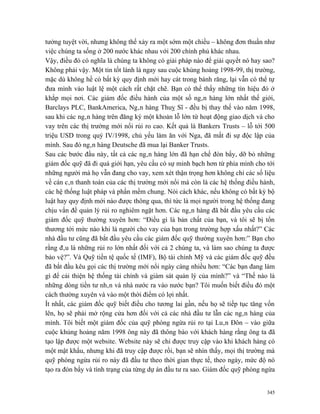 tưởng tuyệt vời, nhưng không thể xảy ra một sớm một chiều – không đơn thuần như
việc chúng ta sống ở 200 nước khác nhau với 200 chính phủ khác nhau.
Vậy, điều đó có nghĩa là chúng ta không có giải pháp nào để giải quyết nó hay sao?
Không phải vậy. Một tin tốt lành là ngay sau cuộc khủng hoảng 1998-99, thị trường,
mặc dù không hề có bất kỳ quy định mới hay cát trong bánh răng, lại vẫn có thể tự
đưa mình vào luật lệ một cách rất chặt chẽ. Bạn có thể thấy những tín hiệu đó ở
khắp mọi nơi. Các giám đốc điều hành của một số ngân hàng lớn nhất thế giới,
Barclays PLC, BankAmerica, Ngân hàng Thuỵ Sĩ - đều bị thay thế vào năm 1998,
sau khi các ngân hàng trên đăng ký một khoản lỗ lớn từ hoạt động giao dịch và cho
vay trên các thị trường mới nổi rủi ro cao. Kết quả là Bankers Trusts – lỗ tới 500
triệu USD trong quý IV/1998, chủ yếu làm ăn với Nga, đã mất đi sự độc lập của
mình. Sau đó ngân hàng Deutsche đã mua lại Banker Trusts.
Sau các bước đầu này, tất cả các ngân hàng lớn đã hạn chế đòn bẩy, dỡ bỏ những
giám đốc quỹ đã đi quá giới hạn, yêu cầu có sự minh bạch hơn từ phía mình cho tới
những người mà họ vẫn đang cho vay, xem xét thận trọng hơn không chỉ các số liệu
về cán cân thanh toán của các thị trường mới nổi mà còn là các hệ thống điều hành,
các hệ thống luật pháp và phần mềm chung. Nói cách khác, nếu không có bất kỳ bộ
luật hay quy định mới nào được thông qua, thì tức là mọi người trong hệ thống đang
chịu vấn đề quản lý rủi ro nghiêm ngặt hơn. Các ngân hàng đã bắt đầu yêu cầu các
giám đốc quỹ thường xuyên hơn: “Điều gì là bản chất của bạn, và tôi sẽ bị tổn
thương tới mức nào khi là người cho vay của bạn trong trường hợp xấu nhất?” Các
nhà đầu tư cũng đã bắt đầu yêu cầu các giám đốc quỹ thường xuyên hơn:” Bạn cho
rằng đâu là những rủi ro lớn nhất đối với cả 2 chúng ta, và làm sao chúng ta được
bảo vệ?”. Và Quỹ tiền tệ quốc tế (IMF), Bộ tài chính Mỹ và các giám đốc quỹ đều
đã bắt đầu kêu gọi các thị trường mới nổi ngày càng nhiều hơn: “Các bạn đang làm
gì để cải thiện hệ thống tài chính và giám sát quản lý của mình?” và “Thế nào là
những dòng tiền tư nhân và nhà nước ra vào nước bạn? Tôi muốn biết điều đó một
cách thường xuyên và vào một thời điểm có lợi nhất.
Ít nhất, các giám đốc quỹ biết điều cho tương lai gần, nếu họ sẽ tiếp tục tăng vốn
lên, họ sẽ phải mở rộng cửa hơn đối với cả các nhà đầu tư lẫn các ngân hàng của
mình. Tôi biết một giám đốc của quỹ phòng ngừa rủi ro tại Luân Đôn – vào giữa
cuộc khủng hoảng năm 1998 ông này đã thông báo với khách hàng rằng ông ta đã
tạo lập được một website. Website này sẽ chỉ được truy cập vào khi khách hàng có
một mật khẩu, nhưng khi đã truy cập được rồi, bạn sẽ nhìn thấy, mọi thị trường mà
quỹ phòng ngừa rủi ro này đã đầu tư theo thời gian thực tế, theo ngày, mức độ nó
tạo ra đòn bẩy và tình trạng của từng dự án đầu tư ra sao. Giám đốc quỹ phòng ngừa


                                                                               345
 