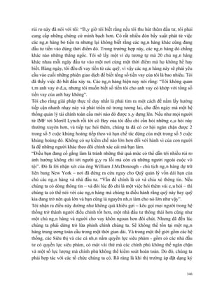 rủi ro này đã nói với tôi: “Bây giờ tôi biết rằng nếu tôi thu hút thêm đầu tư, tôi phải
cung cấp những chứng cứ minh bạch hơn. Có rất nhiều đòn bẩy xuất phát từ việc
các ngân hàng bỏ tiền ra nhưng lại không biết rằng các ngân hàng khác cũng đang
đầu tư tiền vào đúng thời điểm đó. Trong trường hợp này, các ngân hàng đó chẳng
khác nào những thằng ngốc. Tôi sẽ lấy một ví dụ tương tự mà 20 chủ ngân hàng
khác nhau mỗi ngày đầu tư vào một nơi cùng một thời điểm mà họ không hề hay
biết. Hàng ngày, tôi đều đi vay tiền từ các quỹ, vì vậy các ngân hàng này sẽ phải yêu
cầu vào cuối những phiên giao dịch để biết tổng số tiền vay của tôi là bao nhiêu. Tôi
đã thấy việc đó bắt đầu xảy ra. Các ngân hàng hiện nay nói rằng: “Tôi không quan
tâm anh vay ở đâu, nhưng tôi muốn biết số tiền tôi cho anh vay có khớp với tổng số
tiền vay của anh hay không”.
Tôi cho rằng giải pháp thực tế duy nhất là phải tìm ra một cách để nắm lấy hướng
tiếp cận nhanh nhạy này và phát triển nó trong tương lai, cho đến ngày mà một hệ
thống quản lý tài chính toàn cầu mới nào đó được xây dựng lên. Nếu như mọi người
từ IMF tới Merill Lynch rồi tới cô Bey của tôi đều chỉ cần hỏi những câu hỏi này
thường xuyên hơn, và tiếp tục hỏi thêm, chúng ta đã có cơ hội ngăn chặn được 2
trong số 5 cuộc khủng hoảng tiếp theo và hạn chế tác động của một trong số 5 cuộc
khủng hoảng đó. Không có sự kiềm chế nào lớn hơn đối với hành vi của con người
là để những người khác theo dõi chính xác cái mà bạn làm.
“Điều bạn đang cố gắng làm là tránh những thứ quá mức có thể dẫn tới nhiều rủi ro
ảnh hưởng không chỉ tới người gây ra lỗi mà còn cả những người ngoài cuộc vô
tội”. Đó là lời nhận xét của ông William J.McDonough - chủ tịch ngân hàng dự trữ
liên bang New York – nơi đã đứng ra cứu nguy cho Quỹ quản lý vốn dài hạn của
chủ các ngân hàng và nhà đầu tư. “Vấn đề chính là có và chia xẻ thông tin. Nếu
chúng ta có dòng thông tin – và đôi lúc đó chỉ là một việc hỏi thêm vài câu hỏi – thì
chúng ta có thể nói với các ngân hàng mà chúng ta điều hành rằng quỹ này hay quỹ
kia đang trở nên quá lớn và bạn cũng là nguyên nhân làm cho nó lớn như vậy”.
Tôi nhận ra điều này dường như không quá khiêu gợi – kêu gọi mọi người trong hệ
thống trở thành người điều chỉnh tốt hơn, một nhà đầu tư thông thái hơn cũng như
một chủ ngân hàng và người cho vay khôn ngoan hơn đôi chút. Nhưng đã đến lúc
chúng ta phải dừng trò lừa phỉnh chính chúng ta. Sẽ không thể tồn tại một ngân
hàng trung ương toàn cầu trong một thời gian dài. Và trong một thế giới gồm các hệ
thống, các Siêu thị và các cá nhân nắm quyền lực siêu phàm - gồm có các nhà đầu
tư có quyền lực siêu phàm, có một vài thứ mà các chính phủ không thể ngăn chặn
và một số lực lượng mà chính phủ không thể kiểm soát hoàn toàn. Do đó, chúng ta
phải hợp tác với các tổ chức chúng ta có. Rõ ràng là khi thị trường áp đặt dạng kỷ


                                                                                    346
 