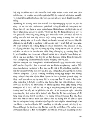 luật này lên chính nó và các nhà điều chỉnh nhận nhiệm vụ của mình một cách
nghiêm túc, với sự giám sát nghiêm ngặt của IMF, họ có thể có ảnh hưởng hạn chế,
và ít nhất là kìm chế một số đòn bẩy vượt quá mức có nguy cơ đe doạ tới toàn bộ hệ
thống.
Bạn không thể hy vọng nhiều điều hơn thế. Các thị trường ngày nay quá lớn, quá đa
dạng, với sự xuất hiện của Internet, quá nhanh chóng đển nỗi mà chúng ta có thể
không bao giờ vượt được ra ngoài khủng hoảng. Khủng hoảng tài chính toàn cầu sẽ
là quy phạm trong kỷ nguyên sắp tới. Với tốc độ thay đổi đang diễn ra hôm nay, và
với quá nhiều nước đang trong những giai đoạn điều chỉnh khác nhau đối với hệ
thống toàn cầu hoá mới này, thì các cuộc khủng hoảng sẽ mang tính chất địa
phương. Vì vậy, độc giả thân mến, hãy để tôi đưa cho bạn một lời khuyên: Hãy thắt
chặt đai ghế và để ghế ra sau lưng và để bàn vào một vị trí cố định và vuông góc.
Bởi vì cả những vụ nổ và tiếng động đều sẽ đến nhanh hơn. Hãy làm quen với nó,
và cố gắng đảm bảo rằng đòn bẩy trong hệ thống không trở nên quá lớn tại bất kỳ
một khu vực nào có thể làm cho toàn bộ hệ thống nổ tung hay gây ra tiếng động. Bất
kỳ ai nói với bạn rằng họ có một kế hoạch loại trừ tất cả các cuộc khủng hoảng này
chỉ là việc giễu cợt bạn. Trên thực tế, khi bạn đang đọc những dòng chữ này, thì
cuộc khủng hoảng tài chính toàn cầu mới lại đang nảy sinh ở đâu đó.
Hãy liên tưởng tới việc tham gia vào nền kinh tế toàn cầu ngày nay như việc lái một
chiếc xe đua công thức I, loại xe mà mỗi năm tốc độ của nó ngày càng cao hơn. Một
ai đó luôn luôn va vào tường và đâm sầm vào đó, nhất là đối với những người lái xe
mà chỉ vài năm trước họ mới cưỡi lừa. Bạn có 2 sự lựa chọn. Bạn có thể đưa ra lệnh
cấm đua công thức I. Khi đó sẽ không còn bất kỳ trường hợp đụng xe nào. Nhưng
cũng chẳng có được tiến bộ nào. Hoặc bạn có thể làm mọi thứ để giảm tác động của
từng vụ nổ bằng cách nâng cấp trang thiết bị trong cuộc đua. Có nghĩa là, bạn có thể
chắc chắn rằng ở đó luôn có một xe cứu thương bên bạn, với một nhóm cứu hộ
được đào tạo tốt và rất nhiều máu với nhiều loại khác nhau. (Thị trường tương
đương của nó là IMF, khối G-7 và các ngân hàng trung ương lớn thế giới, trong
trường hợp khẩn cấp, có thể phải đưa vốn vào các thị trường để ngăn chặn tình
trạng tan chảy ảnh hưởng tới hệ thống.) Vào đúng lúc đó, bạn có thể củng cố để
từng chiếc xe công thức I khoẻ hơn. (Thị trường tương đương của điều này đang
buộc mọi nhà đầu tư khi muốn đưa tiền vào một thị trường mới nổi cần xác định
liệu thị trường đó có đang triển khai hệ thống điều hành và phần mềm nhằm phân bổ
vốn đầu tư và tạo thu nhập cần thiết cho những tổ chức cho vay một cách hợp lý hay
không.) Bạn có thể tập trung vào đào tạo người lái xe tốt hơn. (Thị trường tương
đương của điều này là đảm bảo rằng IMF, các nhà đầu tư và ngân hàng đang liên tục


                                                                                 347
 