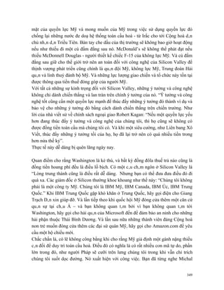 mặt của quyền lực Mỹ và mong muốn của Mỹ trong việc sử dụng quyền lực đó
chống lại những nước đe doạ hệ thống toàn cầu hoá - từ Irắc cho tới Cộng hoà dân
chủ nhân dân Triều Tiên. Bàn tay che dấu của thị trường sẽ không bao giờ hoạt động
nếu như thiếu đi một cú đấm đằng sau nó. McDonald’s sẽ không thể phát đạt nếu
thiếu McDonnell Douglas - người thiết kế chiếc F-15 của không lực Mỹ. Và cú đấm
đằng sau giữ cho thế giới trở nên an toàn đối với công nghệ của Silicon Valley để
thịnh vượng phát triển cũng chính là quân đội Mỹ, không lực Mỹ, Trung đoàn Hải
quân và lính thuỷ đánh bộ Mỹ. Và những lực lượng giao chiến và tổ chức này tồn tại
được thông qua tiền thuế đóng góp của người Mỹ.
Với tất cả những sự kính trọng đối với Silicon Valley, những ý tưởng và công nghệ
không chỉ dành chiến thắng và lan tràn trên chính ý tưởng của nó. “Ý tưởng và công
nghệ tốt cũng cần một quyền lực mạnh để thúc đẩy những ý tưởng đó thành ví dụ và
bảo vệ cho những ý tưởng đó bằng cách dành chiến thắng trên chiến trường. Như
lời của nhà viết sử về chính sách ngoại giao Robert Kagan: “Nếu một quyền lực yếu
hơn đang thúc đẩy ý tưởng và công nghệ của chúng tôi, thì họ cũng sẽ không có
được đồng tiền toàn cầu mà chúng tôi có. Và khi một siêu cường, như Liên bang Xô
Viết, thúc đẩy những ý tưởng tồi của họ, họ đã lại trở nên có quá nhiều tiền trong
hơn nửa thế kỷ”.
Thực tế này dễ dàng bị quên lãng ngày nay.

Quan điểm cho rằng Washington là kẻ thù, và bất kỳ đồng đôla thuế trả nào cũng là
đồng tiền hoang phí đều là điều lố bịch. Có một câu châm ngôn ở Silicon Valley là
“Lòng trung thành cũng là điều rất dễ dàng. Nhưng bạn có thể đưa đưa điều đó đi
quá xa. Các giám đốc ở Silicon thường khoe khoang như thế này: “Chúng tôi không
phải là một công ty Mỹ. Chúng tôi là IBM Mỹ, IBM Canada, IBM Úc, IBM Trung
Quốc.” Khi IBM Trung Quốc gặp khó khăn ở Trung Quốc, hãy gọi điện cho Giang
Trạch Dân xin giúp đỡ. Và lần tiếp theo khi quốc hội Mỹ đóng cửa thêm một căn cứ
quân sự tại châu Á – và bạn không quan tâm bởi vì bạn không quan tâm tới
Washington, hãy gọi cho hải quân của Microsoft đến để đảm bảo an ninh cho những
hải phận thuộc Thái Bình Dương. Và lần sau nữa những thành viên đảng Cộng hoà
non trẻ muốn đóng cửa thêm các đại sứ quán Mỹ, hãy gọi cho Amazon.com để yêu
cầu một hộ chiếu mới.
Chắc chắn là, có lẽ không công bằng khi cho rằng Mỹ giả định một gánh nặng thiếu
cân đối để duy trì toàn cầu hoá. Điều đó có nghĩa là có rất nhiều con mã tự do, phần
lớn trong đó, như người Pháp sẽ cưỡi trên lưng chúng tôi trong khi vẫn chỉ trích
chúng tôi suốt dọc đường. Nó xuất hiện với công việc. Bạn đã từng nghe Michal


                                                                                 349
 