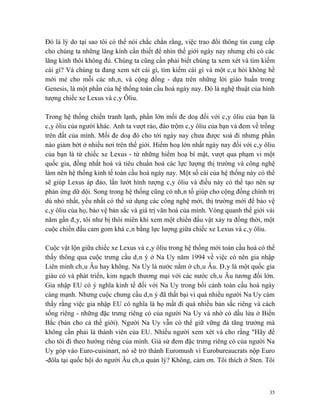 Đó là lý do tại sao tôi có thể nói chắc chắn rằng, việc trao đổi thông tin cung cấp
cho chúng ta những lăng kính cần thiết để nhìn thế giới ngày nay nhưng chỉ có các
lăng kính thôi không đủ. Chúng ta cũng cần phải biết chúng ta xem xét và tìm kiếm
cái gì? Và chúng ta đang xem xét cái gì, tìm kiếm cái gì và một câu hỏi không hề
mới mẻ cho mỗi các nhân, và cộng đồng - dựa trên những lời giáo huấn trong
Genesis, là một phần của hệ thống toàn cầu hoá ngày nay. Đó là nghệ thuật của hình
tượng chiếc xe Lexus và cây Ôliu.

Trong hệ thống chiến tranh lạnh, phần lớn mối đe doạ đối với cây ôliu của bạn là
cây ôliu của người khác. Anh ta vượt rào, đào trộm cây ôliu của bạn và đem về trồng
trên đất của mình. Mối đe doạ đó cho tới ngày nay chưa được xoá đi nhưng phần
nào giảm bớt ở nhiều nơi trên thế giới. Hiểm hoạ lớn nhất ngày nay đối với cây ôliu
của bạn là từ chiếc xe Lexus - từ những hiểm hoạ bí mật, vượt qua phạm vi một
quốc gia, đồng nhất hoá và tiêu chuẩn hoá các lực lượng thị trường và công nghệ
làm nên hệ thống kinh tế toàn cầu hoá ngày nay. Một số cái của hệ thống này có thể
sẽ giúp Lexus áp đảo, lấn lướt hình tượng cây ôliu và điều này có thể tạo nên sự
phản ứng dữ dội. Song trong hệ thống cũng có nhân tố giúp cho cộng đồng chính trị
dù nhỏ nhất, yếu nhất có thể sử dụng các công nghệ mới, thị trường mới để bảo vệ
cây ôliu của họ, bảo vệ bản sắc và giá trị văn hoá của mình. Vòng quanh thế giới vài
năm gần đây, tôi như bị thôi miên khi xem một chiến đấu vật xảy ra đồng thời, một
cuộc chiến đấu cam gom khá cân bằng lực lượng giữa chiếc xe Lexus và cây ôliu.

Cuộc vật lộn giữa chiếc xe Lexus và cây ôliu trong hệ thống mới toàn cầu hoá có thể
thấy thông qua cuộc trưng cầu dân ý ở Na Uy năm 1994 về việc có nên gia nhập
Liên minh châu Âu hay không. Na Uy là nước nằm ở châu Âu. Đây là một quốc gia
giàu có và phát triển, kim ngạch thương mại với các nước châu Âu tương đối lớn.
Gia nhập EU có ý nghĩa kinh tế đối với Na Uy trong bối cảnh toàn cầu hoá ngày
càng mạnh. Nhưng cuộc chưng cầu dân ý đã thất bại vì quá nhiều người Na Uy cảm
thấy rằng việc gia nhập EU có nghĩa là họ mất đi quá nhiều bản sắc riêng và cách
sống riêng - những đặc trưng riêng có của người Na Uy và nhờ có dầu lửa ở Biển
Bắc (bán cho cả thế giới). Người Na Uy vẫn có thể giữ vững đà tăng trưởng mà
không cần phải là thành viên của EU. Nhiều người xem xét và cho rằng "Hãy để
cho tôi đi theo hướng riêng của mình. Giả sử đem đặc trưng riêng có của người Na
Uy góp vào Euro-cuisinart, nó sẽ trở thành Euromush vì Eurobureaucrats nộp Euro
-đôla tại quốc hội do người Âu châu quản lý? Không, cảm ơn. Tôi thích ở Sten. Tôi



                                                                                  35
 