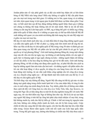 Jordan phàn nàn về việc phải gánh vác cả đội của mình hay thậm chí cả liên đoàn
bóng rổ Mỹ NBA trên lưng chưa? Điều này không có nghĩa là Mỹ cần phải tham
gia vào mọi nơi trong mọi thời gian. Có những nơi to lớn, quan trọng và cả những
nơi nhỏ, kém quan trọng và tài ngoại giao là phải biết được sự khác nhau giữa 2 loại
này, và biết cách làm sao để huy động những những người khác tham gia ở những
nơi chúng ta không thể hoặc không nên đi tới một mình. Một lý do rất dễ hiểu
chúng ta cần ủng hộ Liên hợp quốc và IMF, ngân hàng thế giới và nhiều ngân hàng
phát triển quốc tế khác nhau là vì những cơ quan này có thể tạo điều kiện để Mỹ đề
xuất những mối quan tâm của mình mà không đặt tính mạng hay tài sản Mỹ mập mờ
ở giữa vào mọi nơi mọi lúc.
Để duy trì một chính sách như vậy, có một điều khá rõ ràng rằng những người quan
tâm đến chủ nghĩa quốc tế Mỹ sẽ phải xây dựng một liên minh mới để ủng hộ nó.
Khu vực bầu cử đã duy trì chủ nghĩa quốc tế Mỹ trong vòng 50 năm và đánh giá cao
tầm quan trọng của Mỹ đối với phần còn lại của thế giới chính là cái gọi là “giới
quyền uy trí tuệ phương Đông”. Giới ảnh hưởng phương Đông đó, trong một chừng
mực nào đó vẫn còn tồn tại ngày nay, lại không có ảnh hưởng nhiều với các nghị sĩ
quốc hội và thượng nghị sĩ ngu ngốc nhưng tự kiêu - những người thậm chí không
có nổi hộ chiếu và ba hoa rằng họ không bao giờ từ bỏ đất nước. Giới ảnh hưởng
phương Đông, từ bất cứ đảng nào đang nắm quyền lực, sẽ phải bắt đầu tìm cách tụ
họp lại những người làm nên toàn cầu hoá mới - từ những người viết phần mềm cho
tới các nhà hoạt động vì nhân quyền, từ nông dân của bang Iowa cho tới các nhà
hoạt động môi trường, từ các nhà xuất khẩu công nghiệp cho tới công nhân trong
các dây chuyền công nghệ cao – để lập thành một liên minh mới của thế kỷ 21 có
thể duy trì chủ nghĩa quốc tế Mỹ.
Tôi biết rằng việc này không dễ dàng. Người Mỹ sẵn sàng trả bất kỳ giá nào và chịu
đựng mọi gánh nặng trong chiến tranh lạnh bởi vì họ cảm nhận thấy rõ ràng là nhà
cửa và cách sống của mình đang bị đe doạ. Tuy nhiên, phần lớn sẽ không cảm nhận
theo cách đó đối với Cộng hoà dân chủ nhân dân Triều Tiên, Irắc, hay Kosovo, và
trong khi Nga vẫn có khả năng đưa ra một lời đe doạ nghiêm trọng đối với nước Mỹ
ngày nay, thì vào thời điểm này Nga sẽ không làm như vậy. Đó là lý do tại sao hiện
nay người Mỹ đang ở tình thế lạc lõng bởi phải chịu trách nhiệm về mọi thứ, trong
khi không muốn hy sinh cho bất kỳ điều gì. Chính vì thế mà trong kỷ nguyên toàn
cầu hoá, không còn chống chiến tranh du kích, mà chỉ là bên trong nước. Cuộc
chiến từ nhà này sang nhà kế tiếp nằm ngoài, còn tên lửa đầu đạn hạt nhân tầm thấp
nằm trong. Green Beret nằm ngoài; Lính mũ nồi xanh của Liên hợp quốc nằm
trong. Trong thế giới ngày nay, dường như không có chiến nào Mỹ chịu thua cuộc ở


                                                                                 350
 