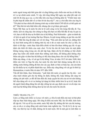 nước ngoài trong một thời gian dài và cũng không cuộc chiến nào mà họ có thể duy
trì lâu tại chính nước mình. Vì vậy, khi tổng thống Mỹ ngày nay phải đối mặt với
một lời đe doạ quân sự, câu hỏi đầu tiên của ông ta không phải là: “Chiến lược nào
là phù hợp để chấm dứt về cơ bản lời đe doạ này?”, mà câu hỏi đầu tiên của ông là
“Tôi phải trả bao nhiêu để chương trình này ra khỏi kênh CNN để tôi có thể quên nó
đi?” Mọi thứ trở nên thật kiềm chế, nhưng chả có gì được giải quyết.
Nước Mỹ thực sự là nước bá chủ tử tế cuối cùng và kẻ tôn trọng bất đắc dĩ. Tuy
nhiên, lịch sử cũng dạy cho chúng ta rằng nếu bạn coi điều bất đắc dĩ này là quá xa
vời, bạn có thể đe doạ sự ổn định của cả hệ thống. Paul Schroeder – giáo sư danh dự
về lịch sử quốc tế tại trường Đại học Illinois, là một trong những sử gia lớn của thế
kỷ 20. Một lần ông đã nhận xét với tôi rằng: “Nếu anh nhìn lại lịch sử, những thời
kỳ hoà bình tương đối là những thời kỳ mà ở đó có một nước bá chủ lâu bền, ổn
định và tốt đẹp - nước thực hiện điều chỉnh và bảo tồn được những quy tắc và quy
định cần thiết tối thiểu của cuộc chơi. Và kẻ bá chủ đó luôn luôn trả một phần
không tương xứng trong các chi phí tập hợp, thậm chí bỏ đi những cơ hội chinh
phục hay kiềm chế chính mình theo những cách khác, để không phải không chịu
thêm oán giận và đảm bảo hệ thống có thể chịu đựng được cho các hệ thống khác.”
Điều này đúng, ví dụ, về cái gọi là hệ thống Vien, từ năm 1815 tới năm 1848, thời
điểm mà Anh và Nga bá chủ, hai nước bá chủ tách biệt nhưng tương đối tử tế,
những nước không những đã làm cho các quy định cơ bản có hiệu lực, mà còn đem
lại rất nhiều tự trị và phồn thịnh khu vực. Điều này cũng đúng với cái gọi là thời kỳ
Bismarekian, ở nước Đức từ năm 1871 đến 1890.
Vấn đề khó khăn, theo Schroeder, “xuất hiện khi nước có quyền lực bá chủ – nơi
chịu trách nhiệm giữ cho hệ thống ổn định, không thể, hoặc không sẵn sàng trả
những chi phí mất cân đối để làm điều đó, hoặc quyền bá chủ của nó trở nên không
thể chịu đựng nổi và có xu hướng lợi dụng kẻ khác nhiều hơn là sự tử tế, hoặc khi
đủ người hành động đứng lên nổi dậy chống lại các quy định của nó và chỉ dựa vào
một loại hệ thống khác không đem lại lợi ích cho nước bá chủ đó.



THIẾU TRANG 376, 377
Làm cân bằng một chiếc xe Lexus với một cây ôliu là một điều mà mọi xã hội phải
tiếp tục thực hiện hàng ngày. Đó cũng là điều mà nước Mỹ, lúc tốt nhất, luôn luôn
đề cập tới. Với sự nỗ lự của mình, nước Mỹ nắm lấy những đòi hỏi của thị trường,
các cá nhân và cộng đồng một cách hoàn toàn nghiêm túc. Và đó là lý do tại sao
Mỹ, vào thời kỳ rực rõ nhất, không chỉ là một nước. Đó là một giá trị tinh thần và


                                                                                  351
 