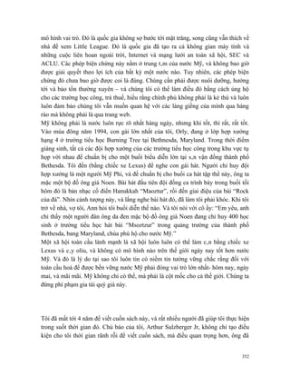 mô hình vai trò. Đó là quốc gia không sợ bước tới mặt trăng, song cũng vẫn thích về
nhà để xem Little League. Đó là quốc gia đã tạo ra cả không gian máy tính và
những cuộc liên hoan ngoài trời, Internet và mạng lưới an toàn xã hội, SEC và
ACLU. Các phép biện chứng này nằm ở trung tâm của nước Mỹ, và không bao giờ
được giải quyết theo lợi ích của bất kỳ một nước nào. Tuy nhiên, các phép biện
chứng đó chưa bao giờ được coi là đúng. Chúng cần phải được nuôi dưỡng, hướng
tới và bảo tồn thường xuyên – và chúng tôi có thể làm điều đó bằng cách ủng hộ
cho các trường học công, trả thuế, hiểu rằng chính phủ không phải là kẻ thù và luôn
luôn đảm bảo chúng tôi vẫn muốn quan hệ với các láng giềng của mình qua hàng
rào mà không phải là qua trang web.
Mỹ không phải là nước luôn rực rõ nhất hàng ngày, nhưng khi tốt, thì rất, rất tốt.
Vào mùa đông năm 1994, con gái lớn nhất của tôi, Orly, đang ở lớp hợp xướng
hạng 4 ở trường tiểu học Burning Tree tại Bethnesda, Maryland. Trong thời điểm
giáng sinh, tất cả các đội hợp xướng của các trường tiểu học công trong khu vực tụ
họp với nhau để chuẩn bị cho một buổi biểu diễn lớn tại sân vận đồng thành phố
Bethesda. Tôi đến (bằng chiếc xe Lexus) để nghe con gái hát. Người chỉ huy đội
hợp xướng là một người Mỹ Phi, và để chuẩn bị cho buổi ca hát tập thể này, ông ta
mặc một bộ đồ ông già Noen. Bài hát đầu tiên đội đồng ca trình bày trong buổi tối
hôm đó là bản nhạc cổ điển Hanukkah “Maoztur”, rồi đến giai điệu của bài “Rock
của đá”. Nhìn cảnh tượng này, và lắng nghe bài hát đó, đã làm tôi phải khóc. Khi tôi
trở về nhà, vợ tôi, Ann hỏi tôi buổi diễn thế nào. Và tôi nói với cô ấy: “Em yêu, anh
chỉ thấy một người đàn ông da đen mặc bộ đồ ông già Noen đang chỉ huy 400 học
sinh ở trường tiểu học hát bài “Msoztzur” trong quảng trường của thành phố
Bethesda, bang Maryland, chúa phù hộ cho nước Mỹ.”
Một xã hội toàn cầu lành mạnh là xã hội luôn luôn có thể làm cân bằng chiếc xe
Lexus và cây oliu, và không có mô hình nào trên thế giới ngày nay tốt hơn nước
Mỹ. Và đó là lý do tại sao tôi luôn tin có niềm tin tưởng vững chắc rằng đối với
toàn cầu hoá để được bền vững nước Mỹ phải đóng vai trò lớn nhất- hôm nay, ngày
mai, và mãi mãi. Mỹ không chỉ có thể, mà phải là cột mốc cho cả thế giới. Chúng ta
đừng phí phạm gia tài quý giá này.




Tôi đã mất tới 4 năm để viết cuốn sách này, và rất nhiều người đã giúp tôi thực hiện
trong suốt thời gian đó. Chủ báo của tôi, Arthur Sulzberger Jr, không chỉ tạo điều
kiện cho tôi thời gian rãnh rỗi để viết cuốn sách, mà điều quan trọng hơn, ông đã


                                                                                  352
 