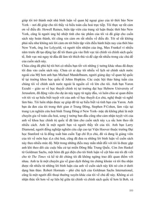 giúp tôi trở thành một nhà bình luận về quan hệ ngoại giao của tờ thời báo New
York – nơi đã giúp cho tôi thấy và hiểu toàn cầu hoá trực tiếp. Tôi thực sự rất cảm
ơn về điều đó. Howell Raines, biên tập viên của trang xã luận thuộc thời báo New
York, cũng là người ủng hộ nhiệt tình cho tác phẩm của tôi và đã giúp cho cuốn
sách này hoàn thành, tôi cũng xin cảm ơn rất nhiều về điều đó. Tôi sẽ rất không
phải nếu như không nói lời cảm ơn tới biên tập viên điều hành hiện nay của thời báo
New York, ông Joe Lelyyeld, và người tiền nhiệm của ông, Max Frankel vì nhiều
năm trước đã tạo động lực để tôi tham gia vào lĩnh vực tài chính và chính sách quốc
tế, lĩnh vực mà ngay từ đầu đã làm tôi thích thú và đề cập rất nhiều trong các chủ đề
của cuốn sách này.
Chúa cũng đã phù hộ tôi bởi có nhiều bạn tốt với những ý tưởng khác nhau đã được
tôi đưa vào cuốn sách này. Chưa có ai dạy tôi nhiều về lịch sử chính sách nước
ngoài của Mỹ hơn anh bạn Michael Mandelbaum, người giảng dạy về quan hệ quốc
tế tại trường khoa học quốc tế Johns Hopkins. Các cuộc hội thảo hàng tuần của
chúng tôi về chính sách nước ngoài là nguồn cổ vũ lớn cho tôi. Anh bạn Yaron
Ezzahi – giáo sư về học thuyết chính trị tại trường đại học Hebrew University of
Jerusalem, đã động viên cho dự án này ngay từ ngày đầu, và luôn chia sẻ quan điểm
với tôi và sự hiểu biết tuyệt vời của anh về học thuyết dân chủ, nghệ thuật và nghề
làm báo. Tôi luôn nhận được sự giúp đỡ từ sự hiểu biết và tình bạn của Yaron. Anh
bạn da đen của tôi trong thời gian ở Trung Đông, Stephen P.Cohen, làm việc tại
trung tâm nghiên cứu hoà bình Trung Đông ở New York- mặc dù không phải là một
chuyên gia về toàn cầu hoá, song ý tưởng ban đầu cũng như cảm nhận tuyệt vời của
anh về khoa học chính trị quốc tế đã làm cho cuốn sách này sâu sắc hơn theo rất
nhiều cách. Anh là một người bạn và người thầy tốt của tôi. Anh bạn Larry
Diamond, người đồng nghiệp nghiên cứu cấp cao tại Viện Hoover thuộc trường Đại
học Stanford và là đồng xuất bản cuốn Tạp chí Dân chủ, đã và đang là giảng viên
của tôi về môn học dân chủ hoá, cũng đã đưa ra những lời bình luận về cuốn sách
này theo nhiều mức độ. Một trong những điều may mắn nhất đối với tôi là được gặp
anh khi theo dõi các cuộc bầu cử tại miền Đông Bắc Trung Quốc. Còn Jim Haskel
từ Goldman Sachs, một hôm đã gọi điện cho tôi bình luận về cột báo mà tôi đã viết
cho tờ The Times và kể từ đó chúng tôi đã không ngừng trao đổi quan điểm với
nhau. Anh ta là một chuyên gia về giao dịch thông tin chứng khoán và tôi thu nhận
được rất nhiều từ những lời bình luận của anh về cuốn sách này khi nó còn ở dưới
dạng bản thảo. Robert Hormats – phó chủ tịch của Goldman Sachs International,
cũng là một người đối thoại thường xuyên khác của tôi về chủ đề này. Không ai có
nhận thức tốt hơn về sự liên hệ giữa tài chính và chính sách quốc tế hơn là Bob, và


                                                                                  353
 