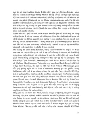 mỗi lần nói chuyện chúng tôi đều đi đến một ý kiến mới. Stephen Kobrin – giám
đốc của Viện Lauder thuộc trường Wharton đã sắp xếp để tôi thực hiện một cuộc
hội thảo rất thú vị về cuốn sách này với một số đồng nghiệp của anh tại Wharton, và
sau đó cũng dành thời gian và sức lực để đọc bản thảo của cuốn sách. Các bài viết
của Steve về toàn cầu hoá, và những lời bình luận của anh đã giúp tôi rất nhiều. Nhà
kinh tế học của Ngân hàng thế giới Ahmed Galal- một trong những thế hệ các nhà
kinh tế học mới tài năng của Ai Cập đã đọc toàn bộ bản thảo và chia sẻ ý kiến dưới
nhiều cách cực kỳ hữu ích.
Glenn Prickett – phó chủ tịch của Cơ quan bảo tồn quốc tế, đã đi cùng tôi trong
những chuyến đi tới các khu vực mà môi trường bị đe doạ của Braxin và hỗ trợ tôi
về tất cả các vấn đề liên quan tới môi trường và toàn cầu hoá. Tôi còn nợ anh một
món nợ rất lớn. Jeffrey Garten - Trưởng khoa quản lý của trường đại học Yale đã
mời tôi trình bày một phần trong cuốn sách này cho một trong các lớp sau đại học
của mình và là người hiểu rõ về chủ đề toàn cầu hoá.
Thứ trưởng Tài chính Larry Summers, trợ lý Michelle Smith của ông và tôi đã có
một cuộc nói chuyện liên tục về kinh tế học quốc tế trong 6 năm trời, và rất nhiều ý
tưởng trong cuốn sách này nảy sinh được là nhờ vào sự hiểu biết mà Larry đã giải
quyết nhanh chóng tại một trong những buổi thảo luận tập thể của chúng tôi. Nhà
kinh tế học Clyde Prestowitz, Bộ trưởng tài chính Robert Rubin, Chủ tịch Cục dự
trữ liên bang Alan Greenspan, Thống đốc ngân hàng Israel Jacob Frenkel, nhà kinh
tế học Henry Kaufman, chủ tịch của FBI New York William J.McDonough, giám
đốc quỹ phòng ngừa rủi ro Leon Cooperman, thương gia trái phiếu Lesley
Goldwasser, nhà kinh tế học của ngân hàng thế giới John Page, giám đốc Hội đồng
kinh tế quốc gia Gene Sperling và chủ tịch Ngân hàng thế giới Jim Wolfensohn đều
đã dành thời gian thảo luận các ý kiến của mình về toàn cầu hoá với tôi. Xét về
quan điểm cá nhân, chủ tịch Monsanto Robert Shapiro, Chủ tịch tập đoàn Cisco
System John Chambers, nhà kinh doanh của Baltimore Jerry Portnoy, nông dân của
bang Minesota Gary Wagner và các giám đốc điều hành cấp cao của Compag
Computer đều đã ngồi thảo luận đầy kịch liệt về cuốn sách này và họ là những
người mà tôi không thể không nói tới.
Thầy giáo của tôi Rabbi Tzvi Marx, với đầu óc cực kỳ đặc biệt, là người đóng góp
lớn trong việc phân loại một số khía cạnh văn hoá và tôn giáo của toàn cầu hoá. Và
như thường lệ, người bạn cũ của tôi, giáo sư của trường Đại học Havard Michael
Sandel cũng là nguồn cổ vũ tinh thần to lớn. Biên tập viên về chính sách quốc tế
Moisés Naim, nhà sử học về chính sách quốc tế Robert Kagan, học giả về Trung
Quốc Michael Oksenberg, nhà bình luận về công nghệ của thời báo phố Wall Walt


                                                                                 354
 