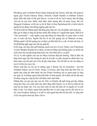 Mossberg, giáo sư Robert Pastor thuộc trường đại học Emory, biên tập viên quản lý
ngoại giao Fareed Zakaria, Klaus, Schwab, Claude Smadia và Barbara Erskine
thuộc diễn đàn kinh tế thế giới Davos, và anh rể tôi là Ted Century đều đã động
viên dự án này theo nhiều cách khác nhau nhưng đều rất quan trọng. Mẹ tôi,
Margaret Friedman, và bố mẹ vợ tôi là Matt và Kay Bucksbaum đã và luôn luôn là
nguồn hỗ trợ động viên không ngừng nghỉ cho tôi.
Và đó là toàn bộ những người đã đóng góp công sức vào sản phẩm cuối cùng này.
Độc giả sẽ nhận ra rằng tôi đã đưa nhiều dẫn chứng từ 2 nguồn bên ngoài. Một là tờ
“The economist” – một nguồn cung cấp thông tin hàng đầu về quan niệm và báo
cáo về toàn cầu hoá. Nguồn thứ hai là các bài quảng cáo từ Madison Avenue.
Những người viết bài quảng cáo có được sự hiểu biết rất sâu sắc về toàn cầu hoá, và
tôi đã không ngần ngại yêu cầu họ giúp đỡ.
Cuối cùng, các bạn chơi golf thường xuyên của tôi ở Caves Valley, Joel Finkelstein
và Jack Murphy đã giúp tôi có được sự tỉnh táo bằng cách không quan tâm nhiều tới
cuốn sách này mà tập trung hoàn toàn vào việc kiếm tiền ở sân golf.
Trợ lý và nhà nghiên cứu của tôi Maya Gorman thật phi thường. Thật là điều rất
đáng kinh ngạc khi liên tưởng tới một số sự kiện và mẩu chuyện từ nhiều khu vực
khác nhau của thế giới mà cô ấy đã ghi chép được. Tôi rất biết ơn sức lao động và
sự cổ vũ lớn lao của cô ấy.
Nhóm xuất bản cũ của tôi từ những ngày ở Beirut cho tới Jerusalem - chủ bút
Jonathan Galassi của tờ Farrar, Straus và Giroux, phó tổng biên tập Paul Elie và
người làm công tác phát hành văn học Esther Newberg của cơ quan quản lý sáng
tạo quốc tế, là những người hiểu biết nhất về kinh doanh. Sẽ là điều rất tốt nếu như
tôi được cộng tác cùng họ khi viết thêm cuốn sách khác.
Những đứa con gái yêu quý của tôi, Orly và Natalie, đã ngồi hàng giờ đọc những
trang bản thảo của cuốn sách này dưới dạng diễn thuyết, và có thể tự mình kể lại
toàn bộ các đoạn văn. Các con luôn luôn là môn thể thao tốt và nguồn cổ vũ tinh
thần vô tận. Tuy nhiên, người biên tập đầu tiên và cuối cùng của tôi vẫn luôn là vợ
tôi, Ann Friedman. Không ai có thể có một người bạn đời tốt hơn thế, và cũng nhờ
cô ấy mà quyển sách này được viết ra.




                                                                                 355
 