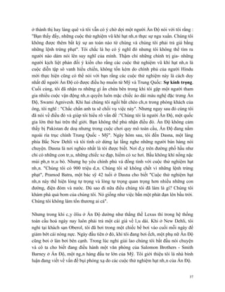 ở thành thị hay làng quê và tôi vẫn có ý chờ dợi một người Ấn Độ nói với tôi rằng :
"Bạn thấy đấy, những cuộc thử nghiệm vũ khí hạt nhân thực sự ngu xuẩn. Chúng tôi
không được thêm bất kỳ sự an toàn nào từ chúng và chúng tôi phải trả giá bằng
những lệnh trừng phạt". Tôi chắc là họ có ý nghĩ đó nhưng tôi không thể tìm ra
người nào dám nói lên suy nghĩ của mình. Thậm chí những chính trị gia- những
người kịch liệt phản đối ý kiến cho rằng các cuộc thử nghiệm vũ khí hạt nhân là
cuộc diễn tập sô vanh hiếu chiến, không tốn kém do chính phủ của người Hindu
mới thực hiện cũng có thể nói với bạn rằng các cuộc thử nghiệm này là cách duy
nhất để người Ấn Độ có được điều họ muốn từ Mỹ và Trung Quốc: Sự kính trọng.
Cuối cùng, tôi đã nhận ra những gì ẩn chứa bên trong khi tôi gặp một người tham
gia nhiều cuộc vận động nhân quyền luôn mặc chiếc áo dài màu nghệ đặc trưng Ấn
Độ, Swami Agnivesh. Khi hai chúng tôi ngồi bắt chéo chân trong phòng khách của
ông, tôi nghĩ : "Chắc chắn anh ta sẽ chối vụ việc này". Nhưng ngay sau đó cúng tôi
đã nói về điều đó và giúp tôi hiểu rõ vấn đề :"Chúng tôi là người Ấn Độ, một quốc
gia lớn thứ hai trên thế giới. Bạn không thể phủ nhận điều đó. Ấn Độ không cảm
thấy bị Pakistan đe doạ nhưng trong cuộc chơi quy mô toàn cầu, Ấn Độ đang nằm
ngoài rìa trục chính Trung Quốc - Mỹ". Ngày hôm sau, tôi đến Dasna, một làng
phía Bắc New Dehli và tôi tình cờ dừng lại lắng nghe những người bán hàng nói
chuyện. Dasna là nơi nghèo nhất là tôi được biết. Nơi đây trên đường phố hầu như
chỉ có những con trâu, những chiếc xe đạp, hiếm có xe hơi. Bầu không khí nồng nặc
mùi phân trâu bò. Nhưng họ yêu chính phủ và đồng tình với cuộc thử nghiệm hạt
nhân. "Chúng tôi có 900 triệu dân. Chúng tôi sẽ không chết vì những lệnh trừng
phạt", Pramod Batra, một bác sỹ 42 tuổi ở Dasna cho biết "Cuộc thử nghiệm hạt
nhân này thể hiện lòng tự trọng và lòng tự trọng quan trọng hơn nhiều những con
đường, điện đóm và nước. Dù sao đi nữa điều chúng tôi đã làm là gì? Chúng tôi
khám phá quả bom của chúng tôi. Nó giống như việc bắn một phát đạn lên bầu trời.
Chúng tôi không làm tổn thương ai cả".

Nhưng trong khi cây ôliu ở Ấn Độ dường như thắng thế Lexus thì trong hệ thống
toàn cầu hoá ngày nay luôn phải trả một cái giá về lâu dài. Khi ở New Dehli, tôi
nghỉ tại khách sạn Oberol, tôi đã bơi trong một chiếc bể bơi vào cuối mỗi ngày để
giảm bớt cái nóng nực. Ngày đầu tiên ở đó, khi tôi đang bơi ếch, một phụ nữ Ấn Độ
cũng bơi ở làn bơi bên cạnh. Trong lúc nghỉ giải lao chúng tôi bắt đầu nói chuyện
và cô ta cho biết đang điều hành một văn phòng của Salomon Brothers - Smith
Barney ở Ấn Độ, một ngân hàng đầu tư lớn của Mỹ. Tôi giới thiệu tôi là nhà bình
luận đang viết về vấn đề bụi phóng xạ do các cuộc thử nghiệm hạt nhân của Ấn Độ.


                                                                                 37
 