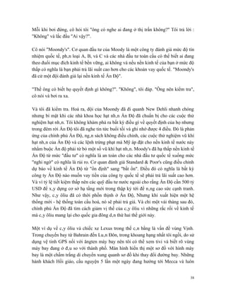 Mỗi khi bơi đứng, cô hỏi tôi "ông có nghe ai đang ở thị trấn không?" Tôi trả lời :
"Không" và lắc đầu "Ai vậy?".

Cô nói "Moondy's". Cơ quan đầu tư của Moody là một công ty đánh giá mức độ tín
nhiệm quốc tế, phân loại A, B, và C và các nhà đầu tư toàn cầu có thể biết ai đang
theo đuổi mục đích kinh tế bền vững, ai không và nếu nền kinh tế của bạn ở mức độ
thấp có nghĩa là bạn phải trả lãi suất cao hơn cho các khoản vay quốc tế. "Moondy's
đã cử một đội đánh giá lại nền kinh tế Ấn Độ".

"Thế ông có biết họ quyết định gì không?". "Không", tôi đáp. "Ông nên kiểm tra",
cô nói và bơi ra xa.

Và tôi đã kiểm tra. Hoá ra, đội của Moondy đã đi quanh New Dehli nhanh chóng
nhưng bí mật khi các nhà khoa học hạt nhân Ấn Độ đã chuẩn bị cho các cuộc thử
nghiệm hạt nhân. Tôi không khám phá ra bất kỳ điều gì về quyết định của họ nhưng
trong đêm rời Ấn Độ tôi đã nghe tin tức buổi tối và ghi nhớ được 4 điều. Đó là phản
ứng của chính phủ Ấn Độ, ngân sách không điều chỉnh, các cuộc thử nghiệm vũ khí
hạt nhân của Ấn Độ và các lệnh trừng phạt mà Mỹ áp đặt cho nền kinh tế nước này
nhằm buộc Ấn độ phải từ bỏ một số vũ khí hạt nhân. Moody's đã hạ thấp nền kinh tế
Ấn Độ từ mức "đầu tư" có nghĩa là an toàn cho các nhà đầu tư quốc tế xuống mức
"nghi ngờ" có nghĩa là rủi ro. Cơ quan đánh giá Standard & Poor's cũng điều chỉnh
dự báo về kinh tế Ấn Độ từ "ổn định" sang "bất ổn". Điều đó có nghĩa là bất kỳ
công ty Ấn Độ nào muốn vay tiền của công ty quốc tế sẽ phải trả lãi suất cao hơn.
Và vì tỷ lệ tiết kiệm thấp nên các quỹ đầu tư nước ngoài cho rằng Ấn Độ cần 500 tỷ
USD để xây dựng cơ sở hạ tầng mới trong thập kỷ tới để nâng cao sức cạnh tranh.
Như vậy, cây ôliu đã có thời phồn thịnh ở Ấn Độ, Nhưng khi xuất hiện một hệ
thống mới - hệ thống toàn cầu hoá, nó sẽ phải trả giá. Và chỉ một vài tháng sau đó,
chính phủ Ấn Độ đã tìm cách giảm vị thế của cây ôliu vì những rắc rối về kinh tế
mà cây ôliu mang lại cho quốc gia đông dân thứ hai thế giới này.

Một ví dụ về cây ôliu và chiếc xe Lexus trong thế cân bằng là vấn đề vùng Vịnh.
Trong chuyến bay từ Bahrain đến Luân Đôn, trong khoang hạng nhất tôi ngồi, do sử
dụng vệ tinh GPS nối với ăngten máy bay nên tôi có thể xem tivi và biết rõ vùng
máy bay đang ở đâu so với thành phố. Màn hình hiển thị một sơ đồ với hình máy
bay là một chấm trắng di chuyển xung quanh sơ đồ khi thay đổi đường bay. Những
hành khách Hồi giáo, cầu nguyện 5 lần một ngày đang hướng tới Mecca và luôn


                                                                                 38
 
