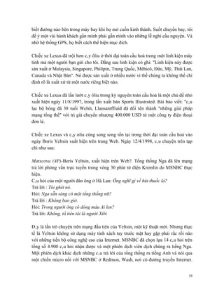 biết đường nào bên trong máy bay khi họ mở cuốn kinh thánh. Suốt chuyến bay, tôi
để ý một vài hành khách gần mình phải gắn mình vào những lễ nghi cầu nguyện. Và
nhờ hệ thống GPS, họ biết cách thể hiện mục đích.

Chiếc xe Lexus đã trội hơn cây ôliu ở thời đại toàn cầu hoá trong một linh kiện máy
tính mà một người bạn gửi cho tôi. Đằng sau linh kiện có ghi: "Linh kiện này được
sản xuất ở Malaysia, Singapore, Philipin, Trung Quốc, Mêhicô, Đức, Mỹ, Thái Lan,
Canada và Nhật Bản". Nó được sản xuất ở nhiều nước vì thế chúng ta không thể chỉ
định rõ là xuất xứ từ một nước riêng biệt nào.

Chiếc xe Lexus đã lấn lướt cây ôliu trong kỷ nguyên toàn cầu hoá là một chủ đề nhỏ
xuất hiện ngày 11/8/1997, trong lần xuất bản Sports Illustrated. Bài báo viết: "câu
lạc bộ bóng đá 38 tuổi Welsh, Llansantffraid đã đổi tên thành "những giải pháp
mạng tổng thể" với trị giá chuyển nhượng 400.000 USD từ một công ty điện thoại
đơn lẻ.

Chiếc xe Lexus và cây oliu cùng song song tồn tại trong thời đại toàn cầu hoá vào
ngày Boris Yeltsin xuất hiện trên trang Web. Ngày 12/4/1998, câu chuyện trên tạp
chí như sau:

Matxcơva (AP)-Boris Yeltsin, xuất hiện trên Web?. Tổng thống Nga đã lên mạng
trả lời phỏng vấn trực tuyến trong vòng 30 phút từ điện Kremlin do MSNBC thực
hiện.
Câu hỏi của một người đàn ông ở Hà Lan: Ông nghĩ gì về hút thuốc lá?
Trả lời : Tôi ghét nó.
Hỏi: Nga sẵn sàng có một tổng thống nữ?
Trả lời : Không bao giờ.
Hỏi: Trong người ông có dòng máu Ai len?
Trả lời: Không, tổ tiên tôi là người Xibi

Đây là lần trò chuyện trên mạng đầu tiên của Yeltsin, một kỹ thuật mới. Nhưng thực
tế là Yeltsin không sử dụng máy tính xách tay trước mặt hay gặp phải rắc rối nào
với những tiến bộ công nghệ cao của Internet. MSNBC đã chọn lựa 14 câu hỏi trên
tổng số 4.900 câu hỏi nhận được và một phiên dịch viên dịch chúng ra tiếng Nga.
Một phiên dịch khác dịch những câu trả lời của tổng thống ra tiếng Anh và nói qua
một chiến micro nối với MSNBC ở Redmon, Wash, nơi có đường truyền Internet.


                                                                                 39
 