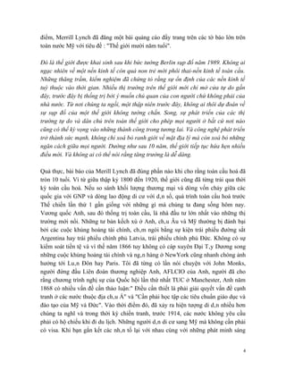 điểm, Merrill Lynch đã đăng một bài quảng cáo đầy trang trên các tờ báo lớn trên
toàn nước Mỹ với tiêu đề : "Thế giới mười năm tuổi".

Đó là thế giới được khai sinh sau khi bức tường Berlin sụp đổ năm 1989. Không ai
ngạc nhiên về một nền kinh tế còn quá non trẻ mới phôi thai-nền kinh tế toàn cầu.
Những thăng trầm, kiểm nghiệm đã chứng tỏ rằng sự ổn định của các nền kinh tế
tuỳ thuộc vào thời gian. Nhiều thị trường trên thế giới mới chỉ mở cửa tự do gần
đây, trước đây bị thống trị bởi ý muốn chủ quan của con người chứ không phải của
nhà nước. Từ nơi chúng ta ngồi, một thập niên trước đây, không ai thôi dự đoán về
sự sụp đổ của một thế giới không tường chắn. Song, sự phát triển của các thị
trường tự do và dân chủ trên toàn thế giới cho phép mọi người ở bất cứ nơi nào
cũng có thể kỳ vọng vào những thành công trong tương lai. Và công nghệ phát triển
trở thành sức mạnh, không chỉ xoá bỏ ranh giới về mặt địa lý mà còn xoá bỏ những
ngăn cách giữa mọi người. Dường như sau 10 năm, thế giới tiếp tục hứa hẹn nhiều
điều mới. Và không ai có thể nói rằng tăng trưởng là dễ dàng.

Quả thực, bài báo của Merill Lynch đã đúng phần nào khi cho rằng toàn cầu hoá đã
tròn 10 tuổi. Vì từ giữa thập kỷ 1800 đến 1920, thế giới cũng đã từng trải qua thời
kỳ toàn cầu hoá. Nếu so sánh khối lượng thương mại và dòng vốn chảy giữa các
quốc gia với GNP và dòng lao động di cư với dân số, quá trình toàn cầu hoá trước
Thế chiến lần thứ 1 gần giống với những gì mà chúng ta đang sống hôm nay.
Vương quốc Anh, sau đó thống trị toàn cầu, là nhà đầu tư lớn nhất vào những thị
trường mới nổi. Những tư bản kếch xù ở Anh, châu Âu và Mỹ thường bị đánh bại
bởi các cuộc khủng hoảng tài chính, châm ngòi bằng sự kiện trái phiếu đường sắt
Argentina hay trái phiếu chính phủ Latvia, trái phiếu chính phủ Đức. Không có sự
kiểm soát tiền tệ và vì thế năm 1866 tuy không có cáp xuyên Đại Tây Dương song
những cuộc khủng hoảng tài chính và ngân hàng ở NewYork cũng nhanh chóng ảnh
hưởng tới Luân Đôn hay Paris. Tôi đã từng có lần nói chuyện với John Monks,
người đứng đầu Liên đoàn thương nghiệp Anh, AFLCIO của Anh, người đã cho
rằng chương trình nghị sự của Quốc hội lần thứ nhất TUC ở Manchester, Anh năm
1868 có nhiều vấn đề cần thảo luận:" Điều cần thiết là phải giải quyết vấn đề cạnh
tranh ở các nước thuộc địa châu Á" và "Cần phải học tập các tiêu chuẩn giáo dục và
đào tạo của Mỹ và Đức". Vào thời điểm đó, đã xảy ra hiện tượng di dân nhiều hơn
chúng ta nghĩ và trong thời kỳ chiến tranh, trước 1914, các nước không yêu cầu
phải có hộ chiếu khi đi du lịch. Những người dân di cư sang Mỹ mà không cần phải
có visa. Khi bạn gắn kết các nhân tố lại với nhau cùng với những phát minh sáng


                                                                                  4
 