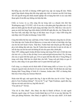 Hệ thống này cho biết có khoảng 4.000 người truy cập vào mạng để chat. Nhiều
người Nga nhanh chóng nắm bắt công nghệ máy tính và internet sau khi Liên bang
Xô viết sụp đổ trong khi nhiều doanh nghiệp vẫn sử dụng bàn tính và các cuộc đàm
thoại quốc tế mà đến nay không còn hiện đại nữa.

Chiếc xe Lexus và cây ôliu cùng tồn tại trong một câu chuyện trên thời báo
Washingtons ngày 21/9/1997, viết về các nhân viên phản gián Nga phàn nàn về việc
phải trả nhiều gấp hai lần để tuyển dụng một điệp viên CIA. Một nhân viên của Cơ
quan an ninh liên bang Nga (tiền nhiệm là KGB) đề nghị dấu tên, cho Thông tấn xã
Itar-Tass biết, một điệp viên Nga có thể được mua với giá 1 triệu USD trong khi
một điệp viên CIA phải trả khoảng 2 triệu USD.

Cùng thời điểm bài báo này xuất hiện, tờ báo Yediot Aharonot cũng đưa tin sốt dẻo.
Các biên tập viên Yediot đã tới Matxcơva và mua một số ảnh vệ tinh điệp viên Nga
của tên lửa mới Scud ở Syria. Tiếp theo, Yediot thuê một chuyên gia Mỹ riêng để
phân tích những tấm ảnh này. Sau đó Yediot đưa toàn bộ như là một tin sốt dẻo về
mối đe dọa của tên lửa mới mà không hề nêu tên quan chức chính phủ.
Năm 1997, những người Jordan đã khai trương một trang Web mới về thời đại toàn
cầu hoá với cây ôliu có địa chỉ http://www.arab.net/gid/welcome.html. Đây là trang
chủ của cơ quan tình báo quốc gia, CIA-cơ quan tình báo đầu tiên ở Trung Đông có
trang web riêng. Một bản tin chính thức cho biết: "trang web giới thiệu sơ qua về
lịch sử, chức năng và các quan điểm của Cơ quan tình báo quốc gia".

Cuối cùng, câu chuyện mà tôi thích nhất về hình tượng chiếc xe Lexus và cây ôliu
trong kỷ nguyên toàn cầu hoá là về con trai của Abu Jihad. Tôi đã tham dự cuộc họp
thượng đỉnh Trung Đông về kinh tế ở Amman, Jordan năm 1995 và thưởng thức
bữa trưa ở ban công của Amman Marriott.

Hoàn toàn bất ngờ, một người đàn ông Ả rập trẻ đến bàn của tôi và hỏi: "ông có
phải la Tom Friedman không?". Tôi trả lời "Vâng"."Ngài Friedman, người đàn ông
tiếp tục nói một cách lịch sự, ông biết cha tôi".
"Cha anh là ai?" Tôi hỏi.

"Cha tôi là Abu Jihad". Abu Jihad, tên thật là Khalil al-Wazir, là một người
Palestin, người cùng với Yasser Arafat thành lập ra el Fâth và sau này lãnh đạo Tổ
chức giải phóng Palestine. Abu Jihad, có nghĩa là "cha của cuộc chiến", là bí danh


                                                                                40
 