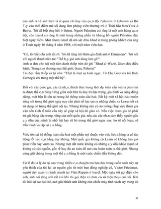 của anh ta và anh hiện là sĩ quan chỉ huy của quân đội Palestine ở Lebanon và Bờ
Tây vào thời điểm mà tôi đang làm phóng viên thường trú ở Thời báo NewYork ở
Beirut. Tôi đã biết ông hồi ở Beirut. Người Palestine coi ông là một anh hùng quân
đội, còn Isarel coi ông là một trong những phần tử khủng bố người Palestine đặc
biệt nguy hiểm. Một nhóm Israel đã ám sát Abu Jihad ở trong phòng khách của ông
ở Tunis ngày 16 tháng 4 năm 1988, với một trăm viên đạn.

"Có, tôi biết cha anh rất rõ. Tôi đã từng tới thăm gia đình anh ở Damaseus". Tôi nói
với người thanh niên trẻ "Thế bây giờ anh đang làm gì?".
Anh ta đưa cho tôi một tấm danh thiếp trên đó ghi "Jihad al-Wazir, Giám đốc điều
hành, Trung tâm thương mại thế giới, Gaza, Palestin"
Tôi đọc tấm thiếp và tự nhủ: "Thật là một sự kinh ngạc. Từ Che Guevara tới Dale
Carnegie chỉ trong một thế hệ".

Đối với các quốc gia, các cá nhân, thách thức trong thời đại toàn cầu hoá là phải tìm
ra được thế cân bằng vững giữa một bên là duy trì đặc trưng, gia đình và cộng đồng
riêng, một bên là tồn tại trong hệ thống toàn cầu hoá. Bất kỳ một xã hội nào muốn
sống sót trong thế giới ngày nay cần phải nỗ lực tạo ra những chiếc xe Lexus tốt và
sử dụng nó trong thế giới nội tại. Nhưng không nên có ảo tưởng rằng việc tham gia
vào nền kinh tế toàn cầu này sẽ giúp xã hội đó giàu có. Nếu việc tham gia đó phải
trả giá bằng đặc trưng riêng của mỗi quốc gia, nếu các các nhân cảm thấy nguồn gốc
cây ôliu của mình bị nhổ bật hay rũ bỏ trong thế giới ngày nay, họ sẽ nổi loạn, sẽ
đấu tranh và lập lại cân bằng.

Việc tồn tại hệ thống toàn cầu hoá một phần tuỳ thuộc vào việc liệu chúng ta có tác
động tốt vào cân bằng này không. Một quốc gia không có Lexus sẽ không bao giờ
phát triển hay vươn xa. Nhưng một đất nước không có những cây ôliu khỏe mạnh sẽ
không có cội nguồn, gốc rễ hay đủ an toàn để mở cửa hoàn toàn ra thế giới. Nhưng
cùng giữ chúng trong một thế cân bằng là một cuộc chiến đấu không dứt.

Có lẽ đó là lý do tại sao trong nhiều câu chuyện mà bạn đọc trong cuốn sách này sự
yêu thích của tôi lại có nguồn gốc từ một bạn đồng nghiệp cũ, Victor Friedman,
người dạy quản trị kinh doanh tại Viện Ruppin ở Isarel. Một ngày tôi gọi điện cho
anh, anh nói rằng anh rất vui khi tôi gọi điện vì chưa có số điện thoại của tôi. Khi
tôi hỏi tại sao lại thế, anh giải thích anh không còn chiếc máy tính xách tay trong đó



                                                                                    41
 