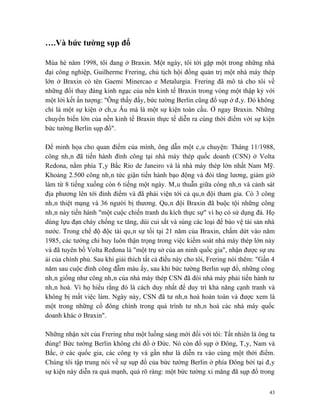 ….Và bức tường sụp đổ

Mùa hè năm 1998, tôi đang ở Braxin. Một ngày, tôi tới gặp một trong những nhà
đại công nghiệp, Guilherme Frering, chủ tịch hội đồng quản trị một nhà máy thép
lớn ở Braxin có tên Gaemi Minercao e Metalurgia. Frering đã mô tả cho tôi về
những đổi thay đáng kinh ngạc của nền kinh tế Braxin trong vòng một thập kỷ với
một lời kết ấn tượng: "Ông thấy đấy, bức tường Berlin cũng đổ sụp ở đây. Đó không
chỉ là một sự kiện ở châu Âu mà là một sự kiện toàn cầu. Ở ngay Braxin. Những
chuyển biến lớn của nền kinh tế Braxin thực tế diễn ra cùng thời điểm với sự kiện
bức tường Berlin sụp đổ".

Để minh họa cho quan điểm của mình, ông dẫn một câu chuyện: Tháng 11/1988,
công nhân đã tiến hành đình công tại nhà máy thép quốc doanh (CSN) ở Volta
Redona, nằm phía Tây Bắc Rio de Janeiro và là nhà máy thép lớn nhất Nam Mỹ.
Khoảng 2.500 công nhân tức giận tiến hành bạo động và đòi tăng lương, giảm giờ
làm từ 8 tiếng xuống còn 6 tiếng một ngày. Mâu thuẫn giữa công nhân và cảnh sát
địa phương lên tới đỉnh điểm và đã phải viện tới cả quân đội tham gia. Có 3 công
nhân thiệt mạng và 36 người bị thương. Quân đội Braxin đã buộc tội những công
nhân này tiến hành "một cuộc chiến tranh du kích thực sự" vì họ có sử dụng đá. Họ
dùng lựu đạn cháy chống xe tăng, dùi cui sắt và súng các loại để bảo vệ tài sản nhà
nước. Trong chế độ độc tài quân sự tồi tại 21 năm của Braxin, chấm dứt vào năm
1985, các tướng chỉ huy luôn thận trọng trong việc kiểm soát nhà máy thép lớn này
và đã tuyên bố Volta Ređona là "một trụ sở của an ninh quốc gia", nhận được sự ưu
ái của chính phủ. Sau khi giải thích tất cả điều này cho tôi, Frering nói thêm: "Gần 4
năm sau cuộc đình công đẫm máu ấy, sau khi bức tường Berlin sụp đổ, những công
nhân giống như công nhân của nhà máy thép CSN đã đòi nhà máy phải tiến hành tư
nhân hoá. Vì họ hiểu rằng đó là cách duy nhất để duy trì khả năng cạnh tranh và
không bị mất việc làm. Ngày này, CSN đã tư nhân hoá hoàn toàn và được xem là
một trong những cổ đông chính trong quá trình tư nhân hoá các nhà máy quốc
doanh khác ở Braxin".

Những nhận xét của Frering như một luồng sáng mới đối với tôi: Tất nhiên là ông ta
đúng! Bức tường Berlin không chỉ đổ ở Đức. Nó còn đổ sụp ở Đông, Tây, Nam và
Bắc, ở các quốc gia, các công ty và gần như là diễn ra vào cùng một thời điểm.
Chúng tôi tập trung nói về sự sụp đổ của bức tường Berlin ở phía Đông bởi tại đây
sự kiện này diễn ra quá mạnh, quá rõ ràng: một bức tường xi măng đã sụp đổ trong


                                                                                    43
 