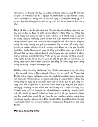 bản tin buổi tối. Nhưng trên thực tế, những bức tường khác cũng sụp đổ trên toàn
thế giới. Và sự kiện này có thể là nguyên nhân hình thành kỷ nguyên toàn cầu hoá
và hội nhập hiện nay. Nhưng một câu hỏi quan trọng là: những bức tường sụp đổ là
do đâu? Hay như những đứa trẻ nhà tôi ngây thơ hỏi: Bố ơi, toàn cầu hoá từ đâu
đến?

Tôi sẽ bắt đầu câu trả lời của mình như: Thế giới chiến tranh lạnh giống như một
thảo nguyên bao la, được cắt chéo và phân chia bởi những hàng rào, những bức
tường, những con mương và ngõ cụt. Khó có thể đi xa, đi nhanh trong thế giới đó
mà không vượt qua bức tường Berlin hay bức màn thép, hiệp ước Warsaw hay một
số quy định bảo hộ của một số cá nhân hay những kiểm soát về tư bản. Và đằng sau
những bức tường rào này, các quốc gia có thể tìm thấy rất nhiều chỗ ẩn nấp và giữ
gìn bản sắc văn hoá, chính trị, kinh tế của riêng mình. Họ có thể là thế giới thứ nhất,
thứ hai hay thứ ba. Họ có thể có nhiều hệ thống kinh tế khác nhau: một nền kinh tế
kế hoạch hoá tập trung, một nền kinh tế phúc lợi quốc gia, một nền kinh tế xã hội
hoá hay một nền kinh tế thị trường. Và họ có thể duy trì nhiều hệ thống chính trị
khác biệt-từ dân chủ tới độ tài, độc đoán tới chế độ quân chủ và chuyên chế. Và
những khác biệt có thể dễ nhận thấy hoặc đen trắng lẫn lộn vì được bảo vệ bằng
những bức tường không dễ nhìn xuyên qua.

Thổi bay những bức tường này là nhờ 3 thay đổi căn bản-thay đổi trong cách chúng
ta liên lạc, cách chúng ta đầu tư và cách chúng ta học hỏi từ thế giới. Những thay
đổi này sinh ra và được nuôi dưỡng trong thời kỳ chiến tranh lạnh, trưởng thành vào
cuối thập niên 80-thời điểm đủ tạo thành một luồng gió mạnh thổi bay những bức
tường dựng lên trong hệ thống chiến tranh lạnh và có thể đưa thế giới sang một
trang khác, một thế giới bao la, duy nhất và hội nhập. Ngày nay, thế giới đó phát
triển ngày càng rộng lớn hơn, nhanh hơn, mở cửa rộng hơn vì nhiều bức tường được
dỡ bỏ và nhiều quốc gia tham gia vào. Và đó là lý do tại sao không còn thế giới thứ
nhất, thế giới thứ hai hay thế giới thứ ba. Thay vào đó là thế giới nhanh-thế giới của
một thảo nguyên rộng lớn và thế giới chậm-thế giới của những ai chưa phá vỡ được
các rào cản hay chọn cách đi rời xa đồng bằng tới những thung lũng riêng vì họ cho
rằng thế giới nhanh phát triển quá mạnh, quá rùng rợn, quá đồng nhất hay quá nhiều
đòi hỏi.

Dân chủ hoá công nghệ


                                                                                    44
 