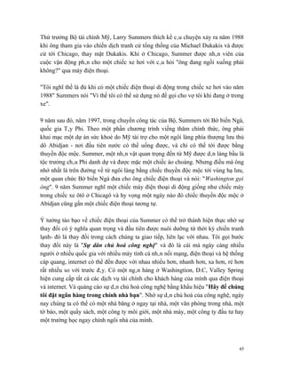 Thứ trưởng Bộ tài chính Mỹ, Larry Summers thích kể câu chuyện xảy ra năm 1988
khi ông tham gia vào chiến dịch tranh cử tổng thống của Michael Dukakis và được
cử tới Chicago, thay mặt Dukakis. Khi ở Chicago, Summer được nhân viên của
cuộc vận động phân cho một chiếc xe hơi với câu hỏi "ông đang ngồi xuống phải
không?" qua máy điện thoại.

"Tôi nghĩ thế là đủ khi có một chiếc điện thoại di động trong chiếc xe hơi vào năm
1988" Summers nói "Vì thế tôi có thể sử dụng nó để gọi cho vợ tôi khi đang ở trong
xe".

9 năm sau đó, năm 1997, trong chuyến công tác của Bộ, Summers tới Bờ biển Ngà,
quốc gia Tây Phi. Theo một phần chương trình viếng thăm chính thức, ông phải
khai mạc một dự án sức khoẻ do Mỹ tài trợ cho một ngôi làng phía thượng lưu thủ
dô Abidjan - nơi đầu tiên nước có thể uống được, và chỉ có thể tới được bằng
thuyền độc mộc. Summer, một nhân vật quan trọng đến từ Mỹ được dân làng bầu là
tộc trưởng châu Phi danh dự và được mặc một chiếc áo choàng. Nhưng điều mà ông
nhớ nhất là trên đường về từ ngôi làng bằng chiếc thuyền độc mộc tới vùng hạ lưu,
một quan chức Bờ biển Ngà đưa cho ông chiếc điện thoại và nói: "Washington gọi
ông". 9 năm Summer nghĩ một chiếc máy điện thoại di động giống như chiếc máy
trong chiếc xe ôtô ở Chicagô và hy vọng một ngày nào đó chiếc thuyền độc mộc ở
Abidjan cũng gắn một chiếc điện thoại tương tự.

Ý tưởng táo bạo về chiếc điện thoại của Summer có thể trở thành hiện thực nhờ sự
thay đổi có ý nghĩa quan trọng và đầu tiên được nuôi dưỡng từ thời kỳ chiến tranh
lạnh- đó là thay đổi trong cách chúng ta giao tiếp, liên lạc với nhau. Tôi gọi bước
thay đổi này là "Sự dân chủ hoá công nghệ" và đó là cái mà ngày càng nhiều
người ở nhiều quốc gia với nhiều máy tính cá nhân nối mạng, điện thoại và hệ thống
cáp quang, internet có thể đến được với nhau nhiều hơn, nhanh hơn, xa hơn, rẻ hơn
rất nhiều so với trước đây. Có một ngân hàng ở Washingtion, D.C, Valley Spring
hiện cung cấp tất cả các dịch vụ tài chính cho khách hàng của mình qua điện thoại
và internet. Và quảng cáo sự dân chủ hoá công nghệ bằng khẩu hiệu "Hãy để chúng
tôi đặt ngân hàng trong chính nhà bạn". Nhờ sự dân chủ hoá của công nghệ, ngày
nay chúng ta có thể có một nhà băng ở ngay tại nhà, một văn phòng trong nhà, một
tờ báo, một quầy sách, một công ty môi giới, một nhà máy, một công ty đầu tư hay
một trường học ngay chính ngôi nhà của mình.



                                                                                 45
 