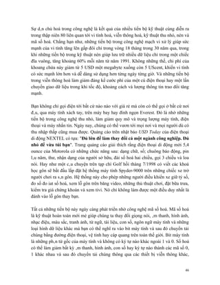 Sự dân chủ hoá trong công nghệ là kết quả của nhiều tiến bộ kỹ thuật cùng diễn ra
trong thập niên 80 liên quan tới vi tính hoá, viễn thông hoá, kỹ thuật thu nhỏ, nén và
mã số hoá. Chẳng hạn như, những tiến bộ trong công nghệ mạch vi xử lý giúp sức
mạnh của vi tính tăng lên gấp đôi chỉ trong vòng 18 tháng trong 30 năm qua, trong
khi những tiến bộ trong kỹ thuật nén giúp lưu trữ nhiều dữ liệu chỉ trong một chiếc
đĩa vuông, tăng khoảng 60% mỗi năm từ năm 1991. Không những thế, chi phí của
khoang chứa này giảm từ 5 USD một megabyte xuống còn 5 UScent, khiến vi tính
có sức mạnh lớn hơn và dễ dàng sử dụng hơn từng ngày từng giờ. Và những tiến bộ
trong viễn thông hoá làm giảm đáng kể cước phí của một cú điện thoại hay một lần
chuyển giao dữ liệu trong khi tốc độ, khoảng cách và lượng thông tin trao đổi tăng
mạnh.

Bạn không chỉ gọi điện tới bất cứ nào nào với giá rẻ mà còn có thể gọi ở bất cứ nơi
đâu, qua máy tính xách tay, trên máy bay hay đỉnh ngọn Everest. Đó là nhờ những
tiến bộ trong công nghệ thu nhỏ, làm giảm quy mô và trọng lượng máy tính, điện
thoại và máy nhắn tin. Ngày nay, chúng có thể vươn tới mọi nơi và mọi người dù có
thu nhập thấp cũng mua được. Quảng cáo trên nhật báo USD Today của điện thoại
di động NEXTEL có tựa: "Đủ lớn để làm thay đổi cả một ngành công nghiệp. Đủ
nhỏ để vừa túi bạn". Trang quảng cáo giải thích rằng điện thoại di động mới 5,4
ounce của Motorola có những chức năng sau: dạng chữ, số; chuông báo động, pin
lâu năm, thư, nhận dạng của người sở hữu, đài số hoá hai chiều, gọi 3 chiều và loa
nói. Hay như một câu chuyện trên tạp chí Golf hồi tháng 7/1998 có viết các khoá
học gôn sẽ bắt đầu lắp đặt hệ thống máy tính Spyder-9000 trên những chiếc xe trở
người chơi ra sân gôn. Hệ thống này cho phép những người điều khiển xe giữ tỷ số,
đo số đo iat số hoá, xem lỗ gôn trên băng video, những thủ thuật chơi, đặt bữa trưa,
kiểm tra giá chứng khoán và xem tivi. Nó chỉ không làm được một điều duy nhất là
đánh vào lỗ gôn thay bạn.

Tất cả những tiến bộ này ngày càng phát triển nhờ công nghệ mã số hoá. Mã số hoá
là kỹ thuật hoàn toàn mới mẻ giúp chúng ta thay đổi giọng nói, âm thanh, hình ảnh,
nhạc điệu, màu sắc, tranh ảnh, từ ngữ, tài liệu, con số, ngôn ngữ máy tính và những
loại hình dữ liệu khác mà bạn có thể nghĩ ra vào bit máy tính và sau đó chuyển tải
chúng bằng đường điện thoại, vệ tinh hay cáp quang trên toàn thế giới. Bit máy tính
là những phân tử gốc của máy tính và không có ký tự nào khác ngoài 1 và 0. Số hoá
có thể làm giảm bất kỳ âm thanh, hình ảnh, con số hay ký tự nào thành các mã số 0,
1 khác nhau và sau đó chuyển tải chúng thông qua các thiết bị viễn thông khác,


                                                                                    46
 