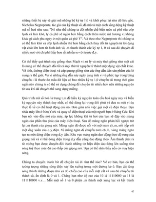 những thiết bị này sẽ giải mã những bộ ký tự 1,0 và khôi phục lại như dữ liệu gốc.
Nicholas Negroponte, tác giả của kỹ thuật số, đã mô tả một cách sống động kỹ thuật
mã số hoá như sau: "Nó như thể chúng ta đột nhiên chế biến món cà phê sữa ướp
lạnh và làm khô, ly cà phê sẽ ngon hơn bằng cách thêm nước mà hương vị không
khác gì cách pha ngay ở một quán cà phê Ý". Và theo như Negroponte thì chúng ta
có thể làm khô và ướp lạnh nhiều thứ hơn bằng cách thay đổi từ nguyên tử tới dạng
vật chất lớn hơn từ hình ảnh và âm thanh thành các ký tự 1, 0 và sau đó chuyển đi
nhiều nơi với chi phí thấp hơn rất nhiều so với trước đây.

Có thể thấy quá trình này giống như: Mạch vi xử lý và máy tính giống như một cái
lò nung có thể chuyển đổi tất cả mọi thứ từ nguyên tử thành một dạng vật chất khác.
Vệ tinh, đường điện thoại và cáp quang giống như các ống dẫn dẫn sản phẩm của lò
nung ra thế giới. Và vì những ống dẫn này ngày càng tinh vi và phức tạp trong băng
chuyền - là thước đo mẩu dữ liệu có bao nhiêu ký tự 1,0 chuyển tải trong thời gian
ngắn nên chúng ta có thể sử dụng chúng để chuyển tải nhiều hơn nữa những nguyên
tử sau khi đã chuyển thể sang dạng miếng.

Quá trình mã số hoá là trung tâm để hiểu kỷ nguyên toàn cầu hoá ngày nay và biến
kỷ nguyên này thành duy nhất, có thể dừng lại trong đôi phút và đưa ra một ví dụ
thực tế về cơ chế hoạt động của nó. Đơn giản như việc gọi một cú điện thoại. Bạn
nhấc máy lên ở NewYork và quay số điện thoại của một người bạn ở Băng Cốc. Khi
bạn nói vào đầu nói của máy, áp lực không khí từ hơi của bạn sẽ đập vào màng
ngăn của phần thu phát của máy điện thoại. Sau đó màng ngăn phản hồi ngược trở
lại âm thanh của giọng nói. Màng ngăn đó được nối với một nam châm, nối tiếp với
một ống xoắn của dây điện. Vì màng ngăn di chuyển nam châm, vùng màng ngăn
tạo ra một dòng điện trong dây dẫn. Khu vực màng ngăn dao động theo độ rung của
giọng nói và vì thế dòng diện trong dây dẫn cũng dao động theo. Âm thanh phát ra
từ miệng bạn được chuyển đổi thành những tín hiệu điện dao động lên xuống như
sóng tuỳ theo mức độ cao thấp của giọng nói. Bạn có thể nhìn thấy nếu có máy hiện
sóng.

Chúng ta chuyển thành bit để chuyển tải đi như thế nào? Về cơ bản, bạn có thể
tưởng tượng những sóng điện này lên xuống trong một đường kẻ ô. Bạn cắt từng
sóng thành những đoạn nhỏ và đo chiều cao của mỗi mặt cắt và sau đó chuyển tải
thành số, ấn định là 0 và 1. Chẳng hạn như độ cao của 10 là 11110000 và 11 là
111110000 v.v… Mỗi một số 1 và 0 phiên âm thành một xung lực và kết thành


                                                                                 47
 