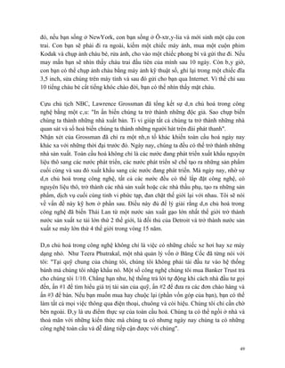 đó, nếu bạn sống ở NewYork, con bạn sống ở Ô-xtrây-lia và mới sinh một cậu con
trai. Con bạn sẽ phải đi ra ngoài, kiếm một chiếc máy ảnh, mua một cuộn phim
Kodak và chụp ảnh cháu bé, rửa ảnh, cho vào một chiếc phong bì và gửi thư đi. Nếu
may mắn bạn sẽ nhìn thấy cháu trai đầu tiên của mình sau 10 ngày. Còn bây giờ,
con bạn có thể chụp ảnh cháu bằng máy ảnh kỹ thuật số, ghi lại trong một chiếc đĩa
3,5 inch, sửa chúng trên máy tính và sau đó gửi cho bạn qua Internet. Vì thế chỉ sau
10 tiếng cháu bé cất tiếng khóc chào đời, bạn có thể nhìn thấy mặt cháu.

Cựu chủ tịch NBC, Lawrence Grossman đã tổng kết sự dân chủ hoá trong công
nghệ bằng một câu: "In ấn biến chúng ta trở thành những độc giả. Sao chụp biến
chúng ta thành những nhà xuất bản. Ti vi giúp tất cả chúng ta trở thành những nhà
quan sát và số hoá biến chúng ta thành những người hát trên đài phát thanh".
Nhận xét của Grossman đã chỉ ra một nhân tố khác khiến toàn cầu hoá ngày nay
khác xa với những thời đại trước đó. Ngày nay, chúng ta đều có thể trở thành những
nhà sản xuất. Toàn cầu hoá không chỉ là các nước đang phát triển xuất khẩu nguyên
liệu thô sang các nước phát triển, các nước phát triển sẽ chế tạo ra những sản phẩm
cuối cùng và sau đó xuất khẩu sang các nước đang phát triển. Mà ngày nay, nhờ sự
dân chủ hoá trong công nghệ, tất cả các nước đều có thể lắp đặt công nghệ, có
nguyên liệu thô, trở thành các nhà sản xuất hoặc các nhà thầu phụ, tạo ra những sản
phẩm, dịch vụ cuối cùng tinh vi phức tạp, đan chặt thế giới lại với nhau. Tôi sẽ nói
về vấn đề này kỹ hơn ở phần sau. Điều này đủ để lý giải rằng dân chủ hoá trong
công nghệ đã biến Thái Lan từ một nước sản xuất gạo lớn nhất thế giới trở thành
nước sản xuất xe tải lớn thứ 2 thế giới, là đối thủ của Detroit và trở thành nước sản
xuất xe máy lớn thứ 4 thế giới trong vòng 15 năm.

Dân chủ hoá trong công nghệ không chỉ là việc có những chiếc xe hơi hay xe máy
dạng nhỏ. Như Teera Phutrakal, một nhà quản lý vốn ở Băng Cốc đã từng nói với
tôi: "Tại quỹ chung của chúng tôi, chúng tôi không phải tái đầu tư vào hệ thống
bánh mà chúng tôi nhập khẩu nó. Một số công nghệ chúng tôi mua Banker Trust trả
cho chúng tôi 1/10. Chẳng hạn như, hệ thống trả lời tự động khi cách nhà đầu tư gọi
đến, ấn #1 để tìm hiểu giá trị tài sản của quỹ, ấn #2 để đưa ra các đơn chào hàng và
ấn #3 để bán. Nếu bạn muốn mua hay chuộc lại (phần vốn góp của bạn), bạn có thể
làm tất cả mọi việc thông qua điện thoại, chuông và còi hiệu. Chúng tôi chỉ cần chờ
bên ngoài. Đây là ưu điểm thực sự của toàn cầu hoá. Chúng ta có thể ngồi ở nhà và
thoả mãn với những kiến thức mà chúng ta có nhưng ngày nay chúng ta có những
công nghệ toàn cầu và dễ dàng tiếp cận được với chúng".


                                                                                   49
 