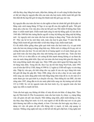chế tầu thủy chạy bằng hơi nước, điện báo, đường sắt và cuối cùng là điện thoại bạn
có thể nói rằng kỷ nguyên đầu tiên của toàn cầu hoá trước chiến tranh thế giới lần
thứ nhất đã thu hẹp thế giới từ rộng lớn thành một thế giới quy mô vừa.

Kỷ nguyên đầu của toàn cầu hoá và chủ nghĩa tư bản tài chính thế giới đã bị phá vỡ
bằng cuộc cách mạng tháng 10 Nga và sự sụp đổ của chủ nghĩa đế quốc. Thế giới
được phân chia lại. Còn việc phân chia lại thế giới sau Thế chiến II không thực hiện
được vì chiến tranh lạnh. Chiến tranh lạnh cũng là một hệ thống quốc tế, kéo dài từ
1945 đến 1989 khi bức tường Berlin sụp đổ và thay hệ thống này bằng một hệ thống
mới : kỷ nguyên mới của toàn cầu hoá mà chúng ta đang sống "Toàn cầu hoá lần
II". Như vậy kể từ lúc mới khai sinh, toàn cầu hoá bị gián đoạn 75 năm bắt đầu
bằng Chiến tranh thế giới thứ nhất và kết thúc bằng Cuộc chiến tranh lạnh.
Có rất nhiều điểm giống nhau giữa quá trình toàn cầu hoá trước đây và quá trình
toàn cầu hoá mà chúng ta đang sống hiện nay. Điểm mới có chăng chỉ là quy mô và
cường độ toàn cầu hoá. Và cái mới nữa là số lượng người và số nước tham gia vào
quá trình toàn cầu hoá cũng như chịu ảnh hưởng của quá trình này. Toàn cầu hoá
trước 1914 có vẻ như diễn ra với cường độ khá mạnh nhưng không có sự tham dự
của các nước đang phát triển. Quy mô của toàn cầu hoá trong thời gian đó cũng lớn
hơn song không mạnh như ngày nay. Năm 1900, giao dịch ngoại hối hàng ngày lên
tới hàng triệu đôla. Trong khi đó, theo Cục dự trữ liên bang NewYork, năm 1992
con số trên đạt 820 tỷ USD, tháng 4/1998 là 1,5 nghìn tỷ USD mỗi ngày và còn tăng
nữa. Thập kỷ vừa qua, chỉ tính riêng cho vay quốc tế của các ngân hàng trên toàn
thế giới đã tăng lên gấp đôi. Năm 1900, dòng vốn tư nhân chảy từ các nước phát
triển sang các nước đang phát triển tính bằng hàng trăm triệu đô la và chỉ một số ít
nước tham gia vào quá trình luân chuyển vốn này. Theo thống kê của IMF, chỉ tính
riêng năm 1997, dòng đầu tư từ các nước phát triển sang các thị trường mới nổi đạt
215 tỷ USD. So với kỷ nguyên toàn cầu hoá trước đây, kỷ nguyên toàn cầu hoá
ngày nay diễn ra mạnh mẽ hơn.

Toàn cầu hoá ngày nay không chỉ khác về mức độ mà còn khác về dạng thức. Theo
tạp chí Nhà kinh tế (The Economists), toàn cầu hoá trước đây được xây dựng bằng
việc cắt giảm chi phí vận chuyển. Nhờ những sáng kiến, phát minh đường xe lửa,
tàu thủy chạy bằng hơi nước và ô tô, mọi người có thể đi đến mọi nơi và các giao
dịch thương mại diễn ra cũng nhanh, rẻ hơn. Còn toàn cầu hoá ngày nay được xây
dựng với việc cắt giảm chi phí viễn thông nhờ vi mạch, vệ tinh, cáp quang và
internet. Những công nghệ mới này có thể kết nối thế giới chặt hơn. Công nghệ mới


                                                                                   5
 