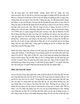 Tôi đã từng ngồi với Geoff Bachr, trưởng nhóm thiết kế mạng cho Sun
Microsystems, bàn về vấn đề dân chủ hoá công nghệ và những thiết bị sản xuất sẽ đi
đến đâu. Chúng tôi tranh luận về tất cả mọi thứ đằng sau những gì diễn ra ngày nay,
những điều mà mọi người chưa nói đến. Chẳng hạn như, Ấn Độ đang nhanh chóng
trở thành sân sau của thế giới. Swissair đã dời bộ phận kế toán, gồm cả máy tính, từ
Thuỵ Sỹ sang Ấn Độ để tận dụng lợi thế chi phí nhân công rẻ trả cho thư ký, những
nhà lập trình và kế toán viên. Nhờ kỹ thuật số hoá và mạng, Swissair có thể có
những nhân viên kế toán ở Bombay cũng dễ như ở Bern. Tạp chí Economist (ngày
16/1/1999) viết, Cơ quan mạng lưới thế giới Airways Anh, đặt tại Mumbai Ấn Độ
đã sử dụng một hàng rào phía sau-công việc văn phòng cho công ty mẹ, bao gồm cả
việc giải quyết các lỗi bất thường trong hệ thống bảo lưu tự động và giữ nguyên
đường bay. "Selectronic, một công ty hai năm tuổi ở Delhi, có được lời chỉ dẫn của
một bác sỹ từ một số máy miễn phí (ở Mỹ), ghi âm lại và giử kết quả trở lại bằng
dạng chữ cho một HMO Mỹ". Càng nghĩ lại những gì mà tôi và Bachr bàn luận
càng thấy có gì đó thật nguy hiểm.

Bachr cho rằng : Ngày này chúng ta có thể cung cấp các dịch vụ phi thương mại qua
mạng như Internet, vì thế không có lý gì những nguồn tin của chính phủ nước bạn
cũng sẽ bị tiết lộ". Hãy nghĩ về điều đó - bạn có thể tham gia những hoạt động đặc
công và được người Nga chỉ dẫn. Bạn có thể có những người Ấn Độ giúp bạn giữ
sổ sách và người Thụy Sỹ giúp bạn điều hành công việc. Bạn có thể có người Đức
điều khiển ngân hàng trung ương. Có nhà thiết kế giày người Ý. Có người Anh dạy
học cấp trung học và người Nhật dạy phổ thông hay đào tạo ngành nghề…..

Dân chủ hoá tài chính

Sự dân chủ hoá trong công nghệ chắc chắn sẽ hỗ trợ nhiều cho điều thay đổi lớn thứ
hai trong thời đại toàn cầu hoá, đó là sự thay đổi trong cách mà chúng ta đầu tư. Tôi
gọi đó là "dân chủ hoá tài chính". Trong thời kỳ hậu chiến tranh lạnh, hầu hết việc
cho vay quốc tế, trong nước hay bảo hiểm đều do các ngân hàng thương mại, các
ngân hàng đầu tư và công ty bảo hiểm lớn thực hiện. Thường thì các công ty tài
chính lớn này thích cho các công ty kinh doanh có hiệu quả và thuộc diện "đầu tư
được" vay vốn. Điều này khiến việc cho vay của ngân hàng không dân chủ. Những
ngân hàng làm ăn theo lối cũ rất hạn chế khái niệm con nợ nào là đáng tin cậy và
nếu công ty bạn là công ty mới phất, đang huy động vốn thì việc bạn có thể tiếp cận


                                                                                   50
 