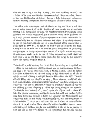 được vốn vay của ngân hàng hay các công ty bảo hiểm hay không tuỳ thuộc vào
việc bạn có "in" trong ngân hàng hay công ty đó không?. Những thể chế này thường
có ban quản lý chậm chạp và những uỷ ban quyết định, những người phòng ngừa
rủi ro và phản ứng không nhanh nhạy với những thay đổi của cơ chế thị trường.

Thực chất dân chủ hoá trong tài chính bắt đầu từ cuối thập niên 60 với sự xuất hiện
của thị trường chứng từ có giá. Đây là những cổ phiếu mà các công ty phát hành
trực tiếp ra thị trường nhằm huy động vốn. Việc hình thành thị trường chứng khoán
giới thiệu một số chức năng của thế giới tài chính và phá vỡ sự độc quyền của các
ngân hàng. Quá trình này được tiếp tục trong thập niên 70 với việc bảo đảm hoá các
tài sản thế chấp. Các ngân hàng đầu tư bắt đầu xích lại gần các ngân hàng, các công
ty cầm cố, mua toàn bộ tài sản cầm cố và sau đó nhanh chóng chuyển thành cổ
phiếu mệnh giá 1.000 USD mà bạn, tôi và chú Bev của tôi đều có thể mua được.
Chúng ta có cơ hội kiếm chút ít lợi nhuận từ lợi tức chứng khoán và lợi tức cũng
như giá trị gốc của những cổ phiếu này sẽ được trả hết từ nguồn tiền mặt hàng tháng
từ những người trả cho các tài sản cầm cố. Chứng khoán mở cửa cho tất cả các loại
hình công ty và các nhà đầu tư những người chưa bao giờ có thể tiếp cận được
nguồn tiền mặt huy động vốn trước đây.

Thập niên 80, dân chủ hoá trong lĩnh vực tài chính thực sự bùng nổ, và người đã phá
vỡ những rào cản, một người rất thông minh và hoạt bát nhưng cuối cùng lại không
giữ được vị trí "vua cổ phiếu junk bond", là Michael Milken. Milken tốt nghiệp
khoa quản trị kinh doanh và tài chính trường đại học Pennsylvania đã bắt đầu sự
nghiệp của mình với công ty môi giới Drexel ở Philadelphia năm 1970. Vào thời
điểm đó, không một ngân hàng lớn hay công ty đầu tư nào quan tâm nhiều tới việc
kinh doanh bán chứng khoán mức tỷ lệ thấp "junk bond"-loại chứng khoán được các
công ty có độ an toàn cao phát hành. Vốn của các công ty này đã giảm về mức ban
đầu và không gây được tiếng vang gì. Milken nghĩ các ngân hàng lớn thật ngu xuẩn.
Tự tính toán, tham khảo một số lý thuyết nghiên cứu về junk bond và đi đến kết
luận: Các công ty không quan tâm tới mức đầu tư phải trả lãi suất cao hơn 5-10%
mức thông thường nếu họ muốn có bất kỳ một khoản vay nào. Nhưng thực tế, các
công ty này ít phá sản hơn những công ty thuộc tốp cao, chào bán chứng khoán có
lợi tức thấp hơn. Vì thế cái gọi là junk bond thực chất là một cơ hội kiếm nhiều tiền
nhưng ít rủi ro. Và nếu bạn đầu tư vào nhiều loại junk bond khác nhau và cho dù
một vài trong số đó không đem lại hiệu quả thì tổng số tiền lợi tức mà bạn thu về
bình quân vẫn cao hơn 3-4% điểm so với loại chứng khoán đảm bảo chắc chắn mà


                                                                                   51
 