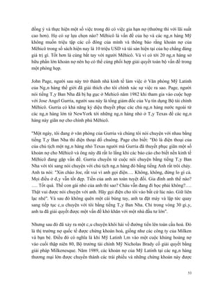 đồng ý và thực hiện một số việc trong đó có việc gia hạn nợ (thường thì với lãi suất
cao hơn). Họ có sự lựa chọn nào? Mêhicô là vấn đề của họ và các ngân hàng Mỹ
không muốn triệu tập các cổ đông của mình và thông báo rằng khoản nợ của
Mêhicô trong sổ sách hiện nay là 10 triệu USD và tài sản hiện tại của họ chẳng đáng
giá trị gì. Tốt hơn là cùng bắt tay với người Mêhicô. Và vì có tới 20 ngân hàng sở
hữu phần lớn khoản nợ nên họ có thể cùng phối hợp giải quyết toàn bộ vấn đề trong
một phòng họp.

John Page, người sau này trở thành nhà kinh tế làm việc ở Văn phòng Mỹ Latinh
của Ngân hàng thế giới đã giải thích cho tôi chính xác sự việc ra sao. Page, người
nói tiếng Tây Ban Nha đã bị hạ gục ở Mehicô năm 1982 khi tham gia vào cuộc họp
với Jose Angel Gurria, người sau này là tổng giám đốc của Vụ tín dụng Bộ tài chính
Mêhicô. Gurria có khả năng kỳ diệu thuyết phục các chủ ngân hàng nước ngoài từ
các ngân hàng lớn từ NewYork tới những ngân hàng nhỏ ở Tây Texas để các ngân
hàng này giãn nợ cho chính phủ Mêhicô.

"Một ngày, tôi đang ở văn phòng của Gurria và chúng tôi nói chuyện với nhau bằng
tiếng Tây Ban Nha thì điện thoại đổ chuông. Page cho biết: "Đó là điện thoại của
của chủ tịch một ngân hàng nhỏ Texas người mà Gurria đã thuyết phục giãn một số
khoản nợ cho Mêhicô và ông này đã rất lo lắng khi các báo cáo cho biết nền kinh tế
Mêhicô đang gặp vấn đề. Gurria chuyển từ cuộc nói chuyện bằng tiếng Tây Ban
Nha với tôi sang nói chuyện với chủ tịch ngân hàng đó bằng tiếng Anh rất trôi chảy.
Anh ta nói: "Xin chào Joe, rất vui vì anh gọi điện…. Không, không, đừng lo gì cả.
Mọi điều ở đây vẫn tốt đẹp. Tiền của anh an toàn tuyệt đối. Gia đình anh thế nào?
…. Tốt quá. Thế con gái nhỏ của anh thì sao? Cháu vẫn đang đi học phải không?….
Thật vui được nói chuyện với anh. Hãy gọi điện cho tôi vào bất cứ lúc nào. Giữ liên
lạc nhé". Và sau đó không quên một cái búng tay, anh ta đặt máy và lập tức quay
sang tiếp tục câu chuyện với tôi bằng tiếng Tây Ban Nha. Chỉ trong vòng 30 giây,
anh ta đã giải quyết được một vấn đề khó khăn với một nhà đầu tư lớn".

Nhưng sau đó đã xảy ra một câu chuyện khôi hài về đường tiến lên toàn cầu hoá. Đó
là thị trường nợ quốc tế được chứng khoán hoá, giống như các công ty của Milken
và bạn bè. Điều đó có nghĩa là khi Mỹ Latinh lâm vào một cuộc khủng hoảng nợ
vào cuối thập niên 80, Bộ trưởng tài chính Mỹ Nicholas Brady cố giải quyết bằng
giải pháp Milkenesque. Năm 1989, các khoản nợ của Mỹ Latinh tại các ngân hàng
thương mại lớn được chuyển thành các trái phiếu và những chứng khoán này được


                                                                                  53
 