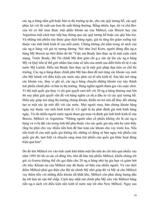 các ngân hàng nắm giữ hoặc bán ra thị trường tự do, cho các quỹ tương hỗ, các quỹ
phúc lợi với lãi suất cao hơn lãi suất thông thường. Bỗng nhiên, bạn, tôi và chú Bev
của tôi có thể mua được một phần khoản nợ của Mêhicô, của Braxin hay của
Argentina một cách trực tiếp hay thông qua các quỹ tương hỗ hoặc các qũy bảo trợ.
Và những trái phiếu này được giao dịch hàng ngày, giá trị tăng lên giảm xuống tuỳ
thuộc vào tình hình kinh tế của mỗi nước. Chúng không chỉ nằm trong sổ sách của
các ngân hàng với giá trị tương đương. Nói như Joel Korn, người đứng đầu ngân
hàng Mỹ Braxin tại thời điểm đó thì "Việc mà Brady làm thực sự là một cuộc cách
mạng. Trước Brady, Bộ Tài chính Mỹ đơn giản chỉ gây sức ép lên các ngân hàng
Mỹ và Quỹ tiền tệ thế giới nhằm bảo toàn số tiền của mình sau diễn biến tồi tệ ở các
nước Mỹ Latinh. Điều mà Brady làm thực sự là một giải pháp dựa trên cơ chế thị
trường, Các ngân hàng được chính phủ Mỹ bảo đảm để mở rộng các khoản vay mới
cho Mỹ latinh với điều kiện các nước này phải cải tổ nền kinh tế. Sau khi mở rộng
các khoản vay, thay vì ghi sổ, các ngân hàng chuyển những khoản vay này thành
trái phiếu chính phủ và bán ra thị trường. Hàng nghìn người tham gia vào cuộc chơi.
Vì thế một quốc gia thay vì chỉ giải quyết cam kết với 20 ngân hàng thương mại lớn
thì nay phải giải quyết vấn đề với hàng nghìn cá nhân đầu tư và các quỹ tương hỗ.
Điều này giúp mở rộng thị trường chứng khoán, khiến nó trở nên dễ thay đổi nhưng
tạo ra một sức ép mới đối với các nước. Mọi người mua, bán chứng khoán hàng
ngày tuỳ thuộc vào tình hình kinh tế. Có nghĩ là họ phải đánh giá tình hình hàng
ngày. Và rất nhiều người nước ngoài tham gia mua và đánh giá tình hình kinh tế của
Braxin, Mêhicô và Argentina: "Những người nắm cổ phiếu không chỉ là các ngân
hàng và vì bị đặt vào trong tình thế phụ thuộc vào các quốc gia này nên họ cảm thấy
rằng họ phải cho vay nhiều tiền hơn để bảo toàn các khoản cho vay trước kia. Nếu
nền kinh tế của một quốc gia không tốt, những cổ đông sẽ bán ngay trái phiếu của
quốc gia đó, tạm biệt và chuyển sang mua trái phiếu của quốc gia khác hoạt động
hiệu quả hơn".

Do đó khi Mêhicô rơi vào tình cảnh khó khăn một lần nữa do chi tiêu quá nhiều vào
năm 1995 thì tất cả các cổ đông lớn, nhỏ đã bán trái phiếu Mêhicô, khiến chúng rớt
giá và Gurria không thể chỉ gọi điện cho 20 ngân hàng nhờ họ gia hạn và giảm bớt
chi tiêu. Khoản nợ của Mêhicô này đã thuộc sở hữu của nhiều người. Và vào thời
điểm Mêhicô phải gọi điện cho Bộ tài chính Mỹ nhờ giúp đỡ và Mỹ sẽ cho Mêhicô
vay thêm tiền với những điều khoản rất khắt khe, Mêhicô còn phải dùng lượng dầu
dự trữ làm tài sản thế chấp. Cách duy nhất mà chính phủ Mỹ cứu vãn Mêhicô bằng
tiền ngân sách với điều kiện nền kinh tế nước này tốt như New Mêhicô. Ngay sau


                                                                                  54
 