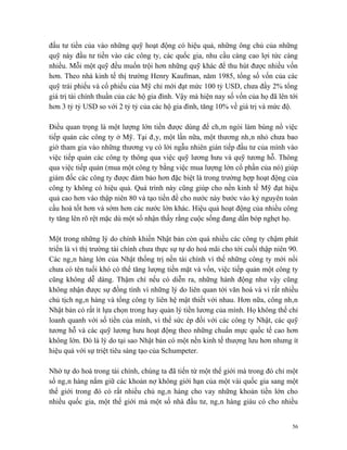 đầu tư tiền của vào những quỹ hoạt động có hiệu quả, những ông chủ của những
quỹ này đầu tư tiền vào các công ty, các quốc gia, nhu cầu càng cao lợi tức càng
nhiều. Mỗi một quỹ đều muốn trội hơn những quỹ khác để thu hút được nhiều vốn
hơn. Theo nhà kinh tế thị trường Henry Kaufman, năm 1985, tổng số vốn của các
quỹ trái phiếu và cổ phiếu của Mỹ chỉ mới đạt mức 100 tỷ USD, chưa đầy 2% tổng
giá trị tài chính thuần của các hộ gia đình. Vậy mà hiện nay số vốn của họ đã lên tới
hơn 3 tỷ tỷ USD so với 2 tỷ tỷ của các hộ gia đình, tăng 10% về giá trị và mức độ.

Điều quan trọng là một lượng lớn tiền được dùng để châm ngòi làm bùng nổ việc
tiếp quản các công ty ở Mỹ. Tại đây, một lần nữa, một thương nhân nhỏ chưa bao
giờ tham gia vào những thương vụ có lời ngẫu nhiên gián tiếp đầu tư của mình vào
việc tiếp quản các công ty thông qua việc quỹ lương hưu và quỹ tương hỗ. Thông
qua việc tiếp quản (mua một công ty bằng việc mua lượng lớn cổ phần của nó) giúp
giám đốc các công ty được đảm bảo hơn đặc biệt là trong trường hợp hoạt động của
công ty không có hiệu quả. Quá trình này cũng giúp cho nền kinh tế Mỹ đạt hiệu
quả cao hơn vào thập niên 80 và tạo tiền đề cho nước này bước vào kỷ nguyên toàn
cầu hoá tốt hơn và sớm hơn các nước lớn khác. Hiệu quả hoạt động của nhiều công
ty tăng lên rõ rệt mặc dù một số nhận thấy rằng cuộc sống đang dần bóp nghẹt họ.

Một trong những lý do chính khiến Nhật bản còn quá nhiều các công ty chậm phát
triển là vì thị trường tài chính chưa thực sự tự do hoá mãi cho tới cuối thập niên 90.
Các ngân hàng lớn của Nhật thống trị nền tài chính vì thế những công ty mới nổi
chưa có tên tuổi khó có thể tăng lượng tiền mặt và vốn, việc tiếp quản một công ty
cũng không dễ dàng. Thậm chí nếu có diễn ra, những hành động như vậy cũng
không nhận được sự đồng tình vì những lý do liên quan tới văn hoá và vì rất nhiều
chủ tịch ngân hàng và tổng công ty liên hệ mật thiết với nhau. Hơn nữa, công nhân
Nhật bản có rất ít lựa chọn trong hay quản lý tiền lương của mình. Họ không thể chỉ
loanh quanh với số tiền của mình, vì thế sức ép đối với các công ty Nhật, các quỹ
tương hỗ và các quỹ lương hưu hoạt động theo những chuẩn mực quốc tế cao hơn
không lớn. Đó là lý do tại sao Nhật bản có một nền kinh tế thượng lưu hơn nhưng ít
hiệu quả với sự triệt tiêu sáng tạo của Schumpeter.

Nhờ tự do hoá trong tài chính, chúng ta đã tiến từ một thế giới mà trong đó chỉ một
số ngân hàng nắm giữ các khoản nợ không giới hạn của một vài quốc gia sang một
thế giới trong đó có rất nhiều chủ ngân hàng cho vay những khoản tiền lớn cho
nhiều quốc gia, một thế giới mà một số nhà đầu tư, ngân hàng giàu có cho nhiều


                                                                                    56
 