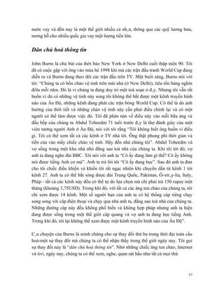 nước vay và đến nay là một thế giới nhiều cá nhân, thông qua các quỹ lương hưu,
tương hỗ cho nhiều quốc gia vay một lượng tiền lớn.

Dân chủ hoá thông tin

John Burns là chủ bút của thời báo New York ở New Delhi cuối thập niên 90. Tôi
đã có cuộc gặp với ông vào mùa hè 1998 khi mà các trận đấu tranh World Cup đang
diễn ra và Burns đang theo dõi các trận đấu trên TV. Một buổi sáng, Burns nói với
tôi: “Chúng ta có bốn chảo vệ tinh trên mái nhà (ở New Delhi), tiêu tốn hàng nghìn
đôla mỗi năm. Đó là vì chúng ta đang duy trì một toà soạn ở đây. Nhưng tôi vẫn rất
buồn vì dù có những vệ tinh này song tôi không thể bắt được một kênh truyền hình
nào của Ấn Độ, những kênh đang phát các trận bóng World Cup. Có thể là do ảnh
hưởng của thời tiết và những chảo vệ tinh này cần phải điều chỉnh lại và có một
người có thể làm được việc đó. Tôi đã phàn nàn về điều này vào mỗi bữa áng và
đầu bếp của chúng ta Abdul Toheedm 71 tuổi trước đây là thợ đánh giày của một
viên tướng người Anh ở Ấn Độ, nói với tôi rằng “Tôi không biết ông buồn vì điều
gì. Tôi có thể xem tất cả các kênh ở TV nhà tôi. Ông thật phung phí thời gian và
tiền của vào mấy chiếc chảo vệ tinh. Hãy đến nhà chúng tôi”. Abdul Toheedm và
vợ sống trong một khu nhà nhỏ đằng sau toà nhà của chúng ta. Khi tôi tới đó, vợ
anh ta đang nghe đài BBC. Tôi nói với anh ta “Cô ấy đang làm gì thế? Cô ấy không
nói được tiếng Anh cơ mà”. Anh ta trả lời tôi “Cô ấy đang học”. Sau đó anh ta đưa
cho tôi chiếc điều khiển và khiến tôi rất ngạc nhiên khi chuyển dần từ kênh 1 tới
kênh 27. Anh ta có thể bắt sóng được đài Trung Quốc, Pakistan, Ô-xtrây-lia, Italy,
Pháp - tất cả các kênh này đều có thể tự do lựa chọn mà chỉ phải trả 150 rupee một
tháng (khoảng 3,75USD). Trong khi đó, với tất cả các ăng ten chảo của chúng ta, tôi
chỉ xem được 14 kênh. Một số người bạn của anh ta có hệ thống cáp riêng chạy
song song với cáp điện thoại và chạy qua nhà anh ta, đằng sau toà nhà của chúng ta.
Những đường cáp này đều không phổ biến và không hợp pháp nhưng anh ta hiện
đang được sống trong một thế giới cáp quang và vợ anh ta đang học tiếng Anh.
Trong khi đó, tôi lại không thể xem được một kênh truyền hình nào của Ấn Độ”.

Câu chuyện của Burns là minh chứng cho sự thay đổi thứ ba trong thời đại toàn cầu
hoá-một sự thay đổi mà chúng ta có thể nhận thấy trong thế giới ngày nay. Tôi gọi
sự thay đổi này là “dân chủ hoá thông tin”. Nhờ những chiếc ăng ten chảo, Internet
và tivi, ngày nay, chúng ta có thể xem, nghe, quan sát hầu như tất cả mọi thứ.



                                                                                 57
 